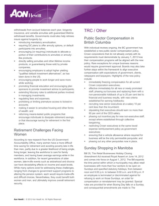 withdrawals from account balances each year, longevity
insurance, and variable annuities with guaranteed lifetime
                                                                TRC / Other
withdrawal benefits. Governments could also help retirees
insure against longevity by:                                    Public Sector Compensation in
     introducing mandatory annuitization;                       British Columbia
     requiring DC plans to offer annuity options, or default
     participants into annuities;                               With individual reviews ongoing, the BC government has
     encouraging (or requiring) individuals to allocate a       established a new public sector compensation policy.
     portion of their contributions to annuities or annuity-    Crown corporations that do not already comply with its
     like products;                                             requirements must demonstrate by January 1, 2013 how
     directly selling annuities and other lifetime income       their compensation programs will be aligned with the new
     products, or guaranteeing those sold by private            policy. Rare exceptions for unique business reasons
     companies;                                                 would require government approval. Boards may also take
     encouraging employers to adopt higher yielding             further steps within the framework to align executive
     "qualified default investment alternatives", as has        compensation with expectations of government, clients,
     been done in the US;                                       ratepayers and taxpayers. Highlights of the new policy
     encouraging people to work longer and save more            include:
     while working;                                                  immediately freezing compensation for all current
     promoting financial education and encouraging plan              Crown corporation executives;
     sponsors to provide investment advice to participants;          effective immediately for all new or newly promoted
     extending fiduciary rules to additional parties involved        staff, phasing out bonuses and replacing them with a
     in managing investments;                                        non-pensionable holdback of up to 20 per cent tied to
     regulating fees and expenses;                                   financial and business results, with new criteria
     prohibiting or limiting premature access to locked-in           established for earning holdbacks;
     accounts;                                                       recruiting new senior executives at a salary 10 per
     making it easier to annuitize housing and other forms           cent less than the incumbent;
     of wealth; and                                                  stipulating that executives should earn no more than
     reforming means-tested public programs that                     85 per cent of the CEO salary;
     encourage individuals to dissipate retirement savings,          phasing out incentive pay for new non-executive staff,
     or that discourage saving for retirement in the first           except where established through collective
     place.                                                          bargaining;
                                                                     restricting Crown executives to the same travel
                                                                     expense reimbursement policy as government
Retirement Challenges Facing                                         executives;
Women                                                                ensuring that a vehicle allowance where required for
                                                                     business will be the only permissible perquisite; and
According to new research from the US Government
                                                                     phasing out any other perquisites now in place.
Accountability Office, many women have a more difficult
time saving for retirement and avoiding poverty late in life
than men, partly due to a greater likelihood of being single,   Sunday Shopping in Manitoba
living longer, leaving the workforce to care for family
                                                                Bill 35, The Retail Businesses Holiday Closing
members, and having lower average earnings while in the
                                                                Amendment Act received Royal Assent on June 14, 2012
workforce. In addition, for recent generations of older
                                                                and comes into force on August 1, 2012. The Bill expands
women, late-in-life events such as widowhood and divorce
                                                                the time period within which a municipality may allow retail
can have devastating effects on income and asset levels.
                                                                businesses with more than four workers to be open on
While many options exist for addressing these challenges,
                                                                Sundays and specified statutory holidays, from between
ranging from changes to government support programs to
                                                                noon and 6:00 p.m. to between 9:00 a.m. and 6:00 p.m. If
altering the pension system, each would require trade-offs
                                                                an employee is terminated or discriminated against for
and difficult choices. Nevertheless, they could benefit both
                                                                refusing to work on those Sundays, an order for
women and men, and ultimately improve overall retirement
                                                                compensation or reinstatement may be granted. Special
security.
                                                                rules are provided for when Boxing Day falls on a Sunday,
                                                                and consequential amendments are made to The



Aon Hewitt | © 2012 Aon Hewitt Inc. All Rights Reserved.
 