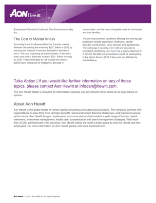 Employment Standards Code and The Remembrance Day            communities, and the many intangible costs for individuals
Act.                                                         and their families.


The Cost of Mental Illness                                   The six most common conditions afflicting the working-age
                                                             population include depression, dysthymia, bipolar
According to the Conference Board of Canada, mental          disorder, social phobia, panic disorder and agoraphobia.
illnesses are costing the economy $20.7 billion in 2012 by   They all range in severity, from mild and sporadic to
reducing the number of workers available in the labour       completely debilitating, and each has a stigma attached to
force. This cost is growing at approximately 1.9 per cent    it. Almost 452,000 more Canadians would be participating
every year and is expected to reach $29.1 billion annually   in the labour force in 2012 if they were not affected by
by 2030. These estimates do not include the costs of         mental illness.
patient care, insurance for employers, services in




Take Action | If you would like further information on any of these
topics, please contact Aon Hewitt at Infocan@hewitt.com.
The Aon Hewitt Radar is provided for information purposes only and should not be relied on as legal advice or
opinion.


About Aon Hewitt
Aon Hewitt is the global leader in human capital consulting and outsourcing solutions. The company partners with
organizations to solve their most complex benefits, talent and related financial challenges, and improve business
performance. Aon Hewitt designs, implements, communicates and administers a wide range of human capital,
retirement, investment management, health care, compensation and talent management strategies. With more
than 29,000 professionals in 90 countries, Aon Hewitt makes the world a better place to work for clients and their
employees. For more information on Aon Hewitt, please visit www.aonhewitt.com.




Aon Hewitt | © 2012 Aon Hewitt Inc. All Rights Reserved.
 