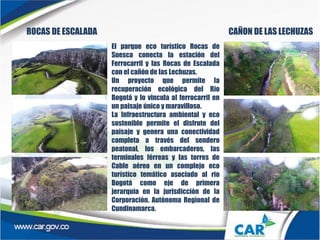 ROCAS DE ESCALADA CAÑON DE LAS LECHUZAS
El parque eco turístico Rocas de
Suesca conecta la estación del
Ferrocarril y las Rocas de Escalada
con el cañón de las Lechuzas.
Un proyecto que permite la
recuperación ecológica del Rio
Bogotá y lo vincula al ferrocarril en
un paisaje único y maravilloso.
La Infraestructura ambiental y eco
sostenible permite el disfrute del
paisaje y genera una conectividad
completa a través del sendero
peatonal, los embarcaderos, las
terminales férreas y las torres de
Cable aéreo en un complejo eco
turístico temático asociado al rio
Bogotá como eje de primera
jerarquía en la jurisdicción de la
Corporación. Autónoma Regional de
Cundinamarca.
 