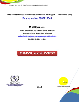 mm bagali / cami - ahrb – mec program / 2010-2011 / sanbag@rediffmail.com / bangalore




Name of the Publication: HR Practices for Education Industry [MBA / Management Area]

                               Reference No: 9800210045


                                              M M Bagali, PhD
                          PhD in Management [HR] / PhD in Social Work [HR]

                                Dean-New Horizon MBA School, Bangalore

                      sanbag@rediffmail.com / sanbagsanbag@rediffmail.com

                                           9880986979 / 0836-2446313




                                                              2011
                                                                                           1
                                                                                           Page
 