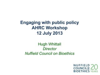 Engaging with public policy
AHRC Workshop
12 July 2013
Hugh Whittall
Director
Nuffield Council on Bioethics
 