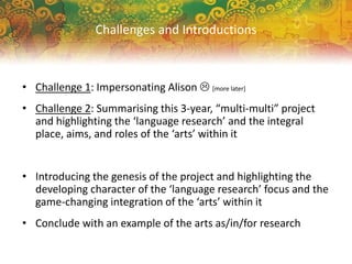 • Challenge 1: Impersonating Alison  [more later]
• Challenge 2: Summarising this 3-year, “multi-multi” project
and highlighting the ‘language research’ and the integral
place, aims, and roles of the ‘arts’ within it
• Introducing the genesis of the project and highlighting the
developing character of the ‘language research’ focus and the
game-changing integration of the ‘arts’ within it
• Conclude with an example of the arts as/in/for research
Challenges and Introductions
 