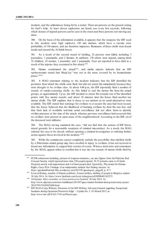 A/HRC/29/CRP.4
100
incident, and the ambulances being hit by a rocket. There are persons on the ground asking
for God’s help. At least eleven explosions are heard, one every few seconds, following
which dozens of injured persons can be seen in the street and three persons not moving any
more.
380. On the basis of the information available, it appears that the weapons the IDF used
in this incident were high explosive 120 mm mortars, which have a circular error
probability of 136 meters, and are therefore imprecise. Remnants of these shells were found
inside and around the Al Selek house.
381. As a result of the second round of shelling, 23 persons were killed, including 3
journalists, 1 paramedic, and 2 firemen. In addition, 178 others were injured, among them
33 children, 14 women, 1 journalist, and 1 paramedic. Four are reported to have died as a
result of the injuries they sustained in this attack.652
382. Hamas condemned the attack653, and media reports indicate that an IDF
spokeswoman stated that Shuja’iya “was not in the areas covered by its humanitarian
pause.”654
383. A MAG statement relating to the incident indicates that the IDF identified the
positions from which the shells were fired, but did not return fire immediately because they
were thought to be civilian sites. At about 4.40 p.m., the IDF reportedly fired a number of
rounds of smoke-screening shells. As this failed to end the mortar fire from the armed
groups, at approximately 5 p.m., the IDF decided to return fire towards two of the identified
points with five mortar rounds, and about 18 minutes later the forces fired another ten
mortar shells. The IDF explains that it chose to use mortars as no aerial alternatives were
available. The IDF stated that warnings for civilians to evacuate the area had been issued;
that the forces believed that the likelihood of harming civilians by their fire was low; and
that their lack of available real-time aerial surveillance did not allow them to identify
civilian presence at the time of the attack, whereas previous surveillance had assessed that
no civilians were present in open areas of the neighbourhood. According to the IDF, sixof
the deceased were militants.
384. The MAG, having examined the case, “did not find that the actions of IDF forces
raised grounds for a reasonable suspicion of criminal misconduct. As a result, the MAG
ordered the case to be closed, without opening a criminal investigation or ordering further
action against those involved in the incident.”655
385. While the commission cannot completely exclude the possibility that misfired shells
by a Palestinian armed group may have resulted in injury to civilians, it has not received or
found any information to support that version of events. Witness interviews and statements
by the MAG, appear rather to confirm that it was the two rounds of mortar shells fired by
652
PCHR submission including pictures of weapons remnants;; see also figures from the Palestine Red
Crescent Society which reported more than 250 peopleinjured; 30-35 patients came to Al Quds
Hospital, mostly with amputations and 4 of thesepeopledied. Quoted by: Physicians for Human
Rights. Gaza 2014. Findings of an independent medical fact-finding mission. At
https://gazahealthattack.files.wordpress.com/2015/01/gazareport_eng.pdf, p. 47 f
653
Ezzat al-Risheq, member of Hamas politburo: Zionist artillery shelling of peoplein Shuja'iya market.
30 July 2014. At: https://www.facebook.com/Izzat.risheq/posts/820890401262272
654
Al-Jazeera: Mass casualties as Gaza marketarea bombed. 30 July 2014. At:
http://www.aljazeera.com/news/middleeast/2014/07/gaza-market-bombed-during-israel-army-pause-
2014730153426922600.html
655
IDF MAG Corps Website: Decisions of the IDF Military AdvocateGeneral regarding Exceptional
Incidents during Operation 'Protective Edge' – UpdateNo. 3; 03 March 2015; at:
http://www.law.idf.il/163-7183-en/Patzar.aspx
 