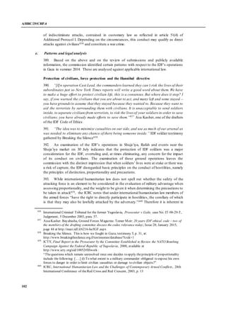 A/HRC/29/CRP.4
102
of indiscriminate attacks, contained in customary law as reflected in article 51(4) of
Additional Protocol I. Depending on the circumstances, this conduct may qualify as direct
attacks against civilians656 and constitute a war crime.
e. Patterns and legal analysis
389. Based on the above and on the review of submissions and publicly available
information, the commission identified certain patterns with respect to the IDF’s operations
in Gaza in summer 2014. These are analysed against applicable international law.
Protection of civilians, force protection and the Hannibal directive
390. “[I]n operation Cast Lead, the commanders learned they can’t risk the lives of their
subordinates just so New York Times reports will write a good word about them. We have
to make a huge effort to protect civilian life, this is a consensus. But where does it stop? I
say, if you warned the civilians that you are about to act, and many left and some stayed –
you have groundsto assume that they stayed because they wanted to. Because they want to
aid the terrorists by surrounding them with civilians. It is unacceptable to send soldiers
inside, to separate civiliansfrom terrorists, to risk the lives of your soldiers in order to save
civilians; you have already made efforts to save them.”657
Asa Kasher, one of the drafters
of the IDF Code of Ethics
391. “The idea was to minimize casualties on our side, and use as much of our arsenal as
was needed to eliminate any chance of there being someone inside.” IDF soldier testimony
gathered by Breaking the Silence658
392. An examination of the IDF’s operations in Shuja’iya, Rafah and events near the
Shuja’iya market on 30 July indicates that the protection of IDF soldiers was a major
consideration for the IDF, overruling and, at times eliminating, any concern for the impact
of its conduct on civilians. The examination of these ground operations leaves the
commission with the distinct impression that when soldiers’ lives were at stake or there was
a risk of capture, the IDF disregarded basic principles on the conduct of hostilities, namely
the principles of distinction, proportionality and precautions.
393. While international humanitarian law does not spell out whether the safety of the
attacking force is an element to be considered in the evaluation of military advantage when
assessing proportionality, and the weight to be given it when determining the precautions to
be taken in attack659, the ICRC notes that under international humanitarian law members of
the armed forces “have the right to directly participate in hostilities, the corollary of which
is that they may also be lawfully attacked by the adversary.”660 Therefore it is inherent in
656
International Criminal Tribunal for the former Yugoslavia, Prosecutor v.Galic, case No. IT-98-29-T,
Judgement, 5 December 2003, para. 57.
657
AssaKasher. Bayabasha, Ground Forces Magazine. Tomer Meir: 20 years IDF ethical code – two of
the members of the drafting committee discuss the codes relevance today; Issue 28; January 2015,
page 44 at http://mazi.idf.il/6216-he/IGF.aspx
658
Breaking the Silence. This is how we fought in Gaza; testimony 5, p. 31, at:
http://www.breakingthesilence.org.il/testimonies/database/?tzuk=1
659
ICTY, Final Report to the Prosecutor by the Committee Established to Review the NATO Bombing
Campaign Against the Federal Republic of Yugoslavia, 2000, available at
http://www.icty.org/sid/10052#IIIwork :
“Thequestions which remain unresolved once one decides to apply theprincipleof proportionality
include the following: [….] d) To what extent is a military commander obligated to expose his own
forces to danger in order to limit civilian casualties or damage to civilian objects?”
660
ICRC, International Humanitarian Law and the Challenges of Contemporary Armed Conflicts, 28th
International Conference of theRed Cross and Red Crescent, 2003, p. 13
 