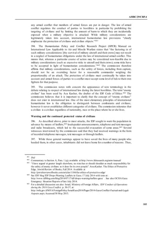 A/HRC/29/CRP.4
103
any armed conflict that members of armed forces are put in danger. The law of armed
conflict regulates the conduct of parties to hostilities in particular by prohibiting the
targeting of civilians and by limiting the amount of harm to which they are incidentally
exposed when a military objective is attacked. While military considerations are
legitimately taken into account, international humanitarian law provisions “clearly
emphasize the protection of civilians and civilian objects.”661
394. The Humanitarian Policy and Conflict Research Project (HPCR) Manual on
International Law Applicable to Air and Missile Warfare states that “the factoring in of
such military considerations [the survival of military aircraft and their crews] may not result
in a neglect of humanitarian obligations under the law of international armed conflict. This
means that, whereas a particular course of action may be considered non-feasible due to
military considerations (such as excessive risks to aircraft and their crews), some risks have
to be accepted in light of humanitarian considerations.”662 The commission therefore
affirms that military considerations, such as the safety of forces, including from capture,
should not be an overriding factor for a reasonable commander weighing the
proportionality of an attack. The protection of civilians must continually be taken into
account and armed forces of parties to a conflict must accept some level of risk to their own
fighters for that purpose.
395. The commission notes with concern the appearance of new terminology in the
debate relating to respect of international law during the latest hostilities. The term“enemy
civilian” has been used by Asa Kasher, the drafter of the IDF Code of Ethics.663 The
commission believes that it is important to clarify that the concept of “enemy civilians”
does not exist in international law. One of the most elementary principles of international
humanitarian law is the obligation to distinguish between combatants and civilians;
however it never establishes different categories of civilians. The commission reiterates that
a civilian is a civilian regardless of nationality, race or the place where he or she lives.
Warning and the continued protected status of civilians
396. As described above, prior to most attacks, the IDF sought to warn the population in
advance by means of leaflets,664 loudspeaker announcements, telephone and text messages
and radio broadcasts, which led to the successful evacuation of some areas.665 Several
witnesses interviewed by the commission said that they had received warnings in the form
of recorded telephone messages, text messages or through leaflets.
397. While these general warnings appear to have saved the lives of many people who
heeded them, in other cases, inhabitants did not leave home for a number of reasons. Thus,
661
Ibid
662
Commentary to Section A, Para. 1 (q); available at http://www.ihlresearch.org/amw/manual/
663
“I have argued at greater length elsewhere, no statehas or should shoulder as much responsibility for
the safety of enemy civilians as it does for its own people”. AssaKasher. The Ethics of Protective
Edge, Jewish Review of Books, Fall 2014. Available at
http://jewishreviewofbooks.com/articles/1104/the-ethics-of-protective-edge/
664
See IDF blog IDF Drops Warning Leaflets in Gaza. 17 July 2014 with texts at:
http://www.idfblog.com/blog/2014/07/17/idf-drops-warning-leaflets-gaza/ . See also OCHA Gaza
Emergency Situation Reports of late July 2014.
665
For a detailed discussion see also: Israel, Ministry of Foreign Affairs, IDF Conduct of Operations
during the 2014 Gaza Conflict; p. 30-37; at:
http://mfa.gov.il/MFA/ForeignPolicy/IsraelGaza2014/Pages/2014-Gaza-Conflict-Factual-and-Legal-
Aspects.aspx. Accessed 30 May 2015.
 