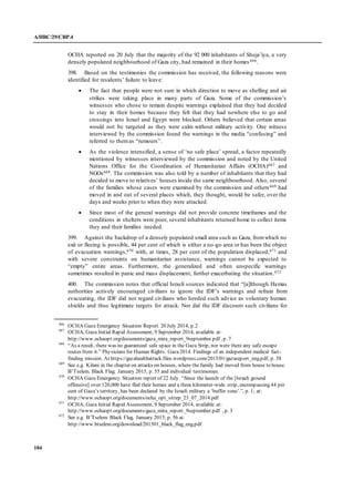 A/HRC/29/CRP.4
104
OCHA reported on 20 July that the majority of the 92 000 inhabitants of Shuja’iya, a very
densely populated neighbourhood of Gaza city, had remained in their homes 666.
398. Based on the testimonies the commission has received, the following reasons were
identified for residents’ failure to leave:
 The fact that people were not sure in which direction to move as shelling and air
strikes were taking place in many parts of Gaza. Some of the commission’s
witnesses who chose to remain despite warnings explained that they had decided
to stay in their homes because they felt that they had nowhere else to go and
crossings into Israel and Egypt were blocked. Others believed that certain areas
would not be targeted as they were calm without military activity. One witness
interviewed by the commission found the warnings in the media “confusing” and
referred to themas “rumours”.
 As the violence intensified, a sense of ‘no safe place’ spread, a factor repeatedly
mentioned by witnesses interviewed by the commission and noted by the United
Nations Office for the Coordination of Humanitarian Affairs (OCHA)667 and
NGOs668. The commission was also told by a number of inhabitants that they had
decided to move to relatives’ houses inside the same neighbourhood. Also, several
of the families whose cases were examined by the commission and others669 had
moved in and out of several places which, they thought, would be safer, over the
days and weeks prior to when they were attacked.
 Since most of the general warnings did not provide concrete timeframes and the
conditions in shelters were poor, several inhabitants returned home to collect items
they and their families needed.
399. Against the backdrop of a densely populated small area such as Gaza, fromwhich no
exit or fleeing is possible, 44 per cent of which is either a no-go area or has been the object
of evacuation warnings,670 with, at times, 28 per cent of the population displaced,671 and
with severe constraints on humanitarian assistance, warnings cannot be expected to
“empty” entire areas. Furthermore, the generalized and often unspecific warnings
sometimes resulted in panic and mass displacement, further exacerbating the situation.672
400. The commission notes that official Israeli sources indicated that “[a]lthough Hamas
authorities actively encouraged civilians to ignore the IDF’s warnings and refrain from
evacuating, the IDF did not regard civilians who heeded such advice as voluntary human
shields and thus legitimate targets for attack. Nor did the IDF discount such civilians for
666
OCHA Gaza Emergency Situation Report. 20 July 2014, p.2
667
OCHA, Gaza Initial Rapid Assessment, 9 September 2014, available at:
http://www.ochaopt.org/documents/gaza_mira_report_9september.pdf , p. 7
668
“As a result, there was no guaranteed safe space in the Gaza Strip, nor were there any safe escape
routes from it.” Physicians for Human Rights. Gaza2014. Findings of an independent medical fact-
finding mission. At https://gazahealthattack.files.wordpress.com/2015/01/gazareport_eng.pdf, p. 38
669
See e.g. Kilani in the chapter on attacks on houses, where the family had moved from house to house.
B’Tselem. Black Flag. January 2015, p. 55 and individual testimonies.
670
OCHA Gaza Emergency Situation report of 22 July. “Since the launch of the [Israeli ground
offensive] over 120,000 have fled their homes and a three kilometer-wide strip, encompassing 44 per
cent of Gaza’s territory, has been declared by the Israeli military a ‘buffer zone’.”, p. 1; at:
http://www.ochaopt.org/documents/ocha_opt_sitrep_23_07_2014.pdf
671
OCHA, Gaza Initial Rapid Assessment, 9 September 2014, available at:
http://www.ochaopt.org/documents/gaza_mira_report_9september.pdf , p. 3
672
See e.g. B’Tselem: Black Flag. January 2015; p. 56 at:
http://www.btselem.org/download/201501_black_flag_eng.pdf
 
