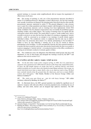 A/HRC/29/CRP.4
106
general warnings to evacuate entire neighbourhoods did not respect the requirement of
effectiveness in all cases.
404. The issuing of warnings is only one of the precautionary measures described in
article 57 of Additional Protocol I. Regardless of their effectiveness, the fact that warnings
were actually issued does not dispense the attacking party fromobserving the other specific
precautionary measures mentioned in article 57. The general obligation to take constant
care to spare the civilian population and objects remains valid throughout the attack even if
specific precautionary measures such as warnings have been implemented. Article 57(5)
clearly establishes that the adoption of precautions does not modify the prohibition against
attacking civilians and civilian objects. The issuing of warnings does not signify that the
subsequent attack will be lawful. The stated effort to create a ‘sterile combat zone’ and to
consider everyone in an area that has been the object of a warning as engaging in ‘terroris t
activity’, could be construed as an attempt to use warnings to justify attacks against
individual civilians. The commission wishes to emphasize that the only way in which a
civilian loses his protection from attack is by directly participating in the hos tilities.678
Failure to leave an area following a warning can in no way be viewed as directly
participating in the hostilities. To infer automatically from the fact that a general warning to
evacuate has been issued for a given area, that anyone found inside the zone is an enemy or
a person engaging in ‘terrorist activity’, or issuing instructions to this effect, contributes to
creating an environment conducive to attacks against civilians.
405. The commission notes the allegations that Palestinian armed groups may have told
inhabitants to stay in their homes and disregard the warnings issued by the IDF679 and
addresses this issue in section V.A.5.
Use of artillery and other explosive weapons in built up areas
406. “In the first three weeks of the conquest of Iraq, in 2003, the U.S. armed forces
captured cities and destroyed 1,600 armored vehicles of the Iraqi army, half of them tanks.
In Gaza, the IDF fought against an enemy that had no armored vehicles, and Israeli
soldiers probably saw no more than a few hundred armed Hamas militants. On average, an
Israeli tank fired seven times as many shells a day as an American tank in Iraq. We fired
more antitank missiles from the ground than the Americans, and twice as many Hellfire
rockets from helicopters.” Ofer Shelah, Member of the Knesset Foreign Affairs and
Defense Committee680
407. “The whole area gets blown up - gets hit with heavy barrage.” IDF soldier
testimony collected by Breaking the Silence681
408. As illustrated above, the IDF’s ground operation was marked by significant use of
explosive weapons with wide-area effects in densely populated areas, including the use of
artillery and tank shells, mortars and air dropped high explosive munitions. The IDF
678
Article 51(3) Additional ProtocolI
679
Israel, Ministry of Foreign Affairs, Hamas’ Violations of the Law,
http://mfa.gov.il/MFA/ForeignPolicy/IsraelGaza2014/Pages/2014-Gaza-Conflict-Factual-and-Legal-
Aspects.aspx, accessed on 19 May 2015.
680
Quoted in Haaretz, 24 April2015: This lawmaker won’t let the Gaza War be pushed under the rug.
681
Breaking the Silence. This is how we fought in Gaza; testimony 47, p. 116; see also p. 33 and 48, 49
where the same process is described; at:
http://www.breakingthesilence.org.il/testimonies/database/?tzuk=1
 