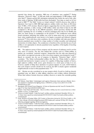 A/HRC/29/CRP.4
107
reported that during the operation, 5000 tons of munitions were supplied.682 During
Operation “Protective Edge,” 14 500 tank shells and approximately 35 000 artillery shells
were fired.683 Haaretz quoted IDF information indicating that, before the end of July, after
three weeks of fighting, 30 000 shells had been discharged, “four times as much as in Cast
Lead in 2008”.684 The NGO “Action on Armed violence” (AOAV) observes that, while in
Operation Cast Lead in 2008 3000 high-explosive artillery shells were fired, in 2014 there
were 19 000, a 533% increase. Based on figures suggesting that over the course of 2014’s
fifty-day operation, a daily average of 680 artillery shells were fired in Gaza by the IDF
(compared to 348 per day in the 2008-09 operation), AOAV questions whether the IDF
policies regulating the use of artillery in densely populated areas may be too flexible and
allow too much leeway to commanders on the ground.685 The commission notes official
Israeli statements indicating that artillery was used in urban areas only on an exceptional
basis when neighbourhoods were known to be largely evacuated and followed stringent
protocols.686 Even with these strict conditions, the use of artillery with wide-area effects in
densely populated areas resulted in a large number of civilian casualties and widespread
destruction of civilian objects. The commission is therefore of the view that the use of such
artillery is not appropriate in densely populated areas regardless of the legality of resorting
to such weapons.
409. The explosive power of these weapons and the amount of ordnance used is not the
only cause of concern. The fact that indirect-fire systems such as 155mm artillery or
mortars are considered ‘statistical weapons’ demonstrate that the wide area dispersal of
their shells is an expected outcome, as this is how these weapons were designed to work.687
Based on research into the use of weapons in Operation “Protective Edge”, AOAV
concludes: “The Doher [self-propelled artillery that fires the 155mm shells] is clearly a
powerful and destructive weapon system. It is capable of firing large numbers of heavy,
high explosive artillery shells across great distances in a short space of time. It is not,
however, capable of firing these munitions in a precise manner. As such, AOAV believes
that such weapon systems should not be used by the IDF in attacks against residential
neighbourhoods or near to other populated areas.” 688
410. Mortars are also considered as an area weapon which, if used in a built up, densely
populated area, are likely to strike military objectives and civilians without distinction.
When fired without forward observers (artillery observer or mortar fire controller guiding
682
IDF Website. Omer Shalit, Technological and Logistics Directorate: faster and more efficient: this is
how munition is supplied to the fighting forces; 13/08/2014; at: http://www.idf.il/1133-21100-
HE/IDFGDover.aspx
683
Bayabasha, IDF Ground Forces Magazine: 16 Facts on Operation cast led; Issue29; October 2014 ,
page 47 at: http://mazi.idf.il/6216-he/IGF.aspx ;
684
Haaretz: Amos Harel and Gili Cohen: Massiveartillery shelling may have caused numerous civilian
fatalities in Gaza. 15 August 2014.
685
Action on Armed Violence: Under fire Israel’s artillery policies scrutinised. December 2014, p. 14;
At:https://aoav.org.uk/wp-content/uploads/2015/03/AOAV-Under-Fire-Israels-artillery-policies-
scrutinised.pdf
686
Israel, Ministry of Foreign Affairs, IDF Conduct of Operations during the 2014 Gaza Conflict; p. 49,
at: http://mfa.gov.il/ProtectiveEdge/Documents/IDFConduct.pdf, accessed 30 May 2015. See also
following paragraph regarding MAG investigations;
687
Action on Armed Violence: Under fire Israel’s artillery policies scrutinised. December 2014, p. 11;
At:https://aoav.org.uk/wp-content/uploads/2015/03/AOAV-Under-Fire-Israels-artillery-policies-
scrutinised.pdf
688
Action on Armed Violence: Under fire Israel’s artillery policies scrutinised. December 2014, p. 12;
At:https://aoav.org.uk/wp-content/uploads/2015/03/AOAV-Under-Fire-Israels-artillery-policies-
scrutinised.pdf
 