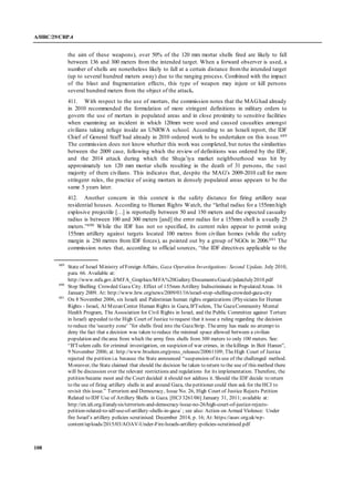 A/HRC/29/CRP.4
108
the aim of these weapons), over 50% of the 120 mm mortar shells fired are likely to fall
between 136 and 300 meters from the intended target. When a forward observer is used, a
number of shells are nonetheless likely to fall at a certain distance fromthe intended target
(up to several hundred meters away) due to the ranging process. Combined with the impact
of the blast and fragmentation effects, this type of weapon may injure or kill persons
several hundred meters from the object of the attack.
411. With respect to the use of mortars, the commission notes that the MAGhad already
in 2010 recommended the formulation of more stringent definitions in military orders to
govern the use of mortars in populated areas and in close proximity to sensitive facilities
when examining an incident in which 120mm were used and caused casualties amongst
civilians taking refuge inside an UNRWA school. According to an Israeli report, the IDF
Chief of General Staff had already in 2010 ordered work to be undertaken on this issue.689
The commission does not know whether this work was completed, but notes the similarities
between the 2009 case, following which the review of definitions was ordered by the IDF,
and the 2014 attack during which the Shuja’iya market neighbourhood was hit by
approximately ten 120 mm mortar shells resulting in the death of 31 persons, the vast
majority of them civilians. This indicates that, despite the MAG’s 2009-2010 call for more
stringent rules, the practice of using mortars in densely populated areas appears to be the
same 5 years later.
412. Another concern in this context is the safety distance for firing artillery near
residential houses. According to Human Rights Watch, the “lethal radius for a 155mmhigh
explosive projectile […] is reportedly between 50 and 150 meters and the expected casualty
radius is between 100 and 300 meters [and] the error radius for a 155mm shell is usually 25
meters.”690 While the IDF has not so specified, its current rules appear to permit using
155mm artillery against targets located 100 metres from civilian homes (while the safety
margin is 250 metres from IDF forces), as pointed out by a group of NGOs in 2006.691 The
commission notes that, according to official sources, “the IDF directives applicable to the
689
State of Israel Ministry of Foreign Affairs, Gaza Operation Investigations: Second Update, July 2010,
para. 66. Available at:
http://www.mfa.gov.il/MFA_Graphics/MFA%20Gallery/Documents/GazaUpdateJuly2010.pdf
690
Stop Shelling Crowded Gaza City. Effect of 155mm Artillery Indiscriminate in Populated Areas. 16
January 2009. At: http://www.hrw.org/news/2009/01/16/israel-stop-shelling-crowded-gaza-city
691
On 8 November 2006, six Israeli and Palestinian human rights organizations (Physicians for Human
Rights - Israel, Al Mezan Center Human Rights in Gaza, B'Tselem, The GazaCommunity Mental
Health Program, The Association for Civil Rights in Israel, and the Public Committee against Torture
in Israel) appealed to the High Court of Justice to request that it issue a ruling regarding the decision
to reduce the 'security zone’ ”for shells fired into the GazaStrip. Thearmy has made no attempt to
deny the fact that a decision was taken to reduce the minimal space allowed between a civilian
population and thearea from which the army fires shells from 300 meters to only 100 meters. See:
“B'Tselem calls for criminal investigation, on suspicion of war crimes, in thekillings in Beit Hanun”,
9 November 2006; at: http://www.btselem.org/press_releases/20061109; TheHigh Court of Justice
rejected the petition i.a. because the State announced “suspension of its use of the challenged method.
Moreover, the State claimed that should the decision be taken to return to the use of this method there
will be discussion over the relevant restrictions and regulations for its implementation. Therefore, the
petition became moot and the Court decided it should not address it. Should the IDF decide to return
to the use of firing artillery shells in and around Gaza, thepetitioner could then ask for theHCJ to
revisit this issue.” Terrorism and Democracy, Issue No. 26, High Court of Justice Rejects Petition
Related to IDF Use of Artillery Shells in Gaza. [HCJ 3261/06] January 31, 2011; available at:
http://en.idi.org.il/analysis/terrorism-and-democracy/issue-no-26/high-court-of-justice-rejects-
petition-related-to-idf-use-of-artillery-shells-in-gaza/ ; see also: Action on Armed Violence: Under
fire Israel’s artillery policies scrutinised. December 2014, p. 16; At: https://aoav.org.uk/wp-
content/uploads/2015/03/AOAV-Under-Fire-Israels-artillery-policies-scrutinised.pdf
 