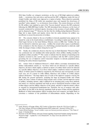 A/HRC/29/CRP.4
109
2014 Gaza Conflict set stringent restrictions on the use of HE [high explosives] artillery
shells — restrictions that went above and beyond the IDF’s obligations under the Law of
Armed Conflict and which were imposed as a matter of policy. These directives generally
prohibited the firing of HE shells into populated areas and required the observance of
specified “safety margins,” i.e. set distances from civilians. The current distances set forth
for HE artillery were updated as part of the “lessons-learned” process the IDF conducted
following the 2008-2009 Gaza Conflict. The IDF determined these distances on the basis of
research conducted by technical experts, focusing on the accuracy of each artillery calibre
and its dispersal range.”692 However, the fact that the shelling during Operation Protective
Edge led to many deaths and injuries shows that the safety distance for artillery was
insufficient to ensure the protection of civilians.
413 The concerns linked to the use of artillery in densely populated areas appear to be
shared by some in the Israeli defence establishment. According to media reports the former
Chief Legal Adviser to the Israel Defence Ministry wrote in 2008, that “Artillery fire can
only be directed to relatively open areas…Artillery fire toward urban spaces is problematic
if the estimation is that the chances of a shell hitting a [rocket] launcher is relatively small
while the danger of many civilians being hurt is real.”693
414. Finally, the commission observes that the way in which Operation “Protective Edge”
was conducted was not modified after initial episodes where artillery shelling resulted in
significant civilian casualties.694 This seems to indicate that the manner of operating in the
incidents reviewed in this section may be in accordance with the IDF’s current policies
governing the use of imprecise and/or inaccurate weapons in densely populated areas,
including the safety distance requirement.
415. Article 51(4) of Additional Protocol I, which reflects customary international law,
defines indiscriminate attacks as: “(a) those which are not directed at a specific military
objective; (b) those which employ a method or means of combat which cannot be directed
at a specific military objective; or (c) those which employ a method or means of combat the
effects of which cannot be limited as required by this Protocol; and consequently, in each
such case, are of a nature to strike military objectives and civilians or civilian objects
without distinction.” The large impact area of some of the explosive weapons used by the
IDF during the ground operations, including the large air dropped bombs and 155mm
shells; the sheer volume of ordnance fired towards areas of Gaza; and the imprecise nature
of artillery, including mortars; make it difficult for an attacking party using those methods
and means in a densely populated and built up area to distinguish between civilians and
civilian objects and the military objective of the attack, and thus to limit the attack’s effects
as required by international humanitarian law. Therefore, the use of weapons with wide-
area effects by the IDF in the densely populated, built up areas of Gaza, and the significant
likelihood of lethal indiscriminate effects resulting from such weapons, are highly likely to
constitute a violation of the prohibition of indiscriminate attacks. Depending on the
692
Israel, Ministry of Foreign Affairs, IDF Conduct of Operations during the 2014 Gaza Conflict, p.
23at: http://mfa.gov.il/ProtectiveEdge/Documents/IDFConduct.pdf , accessed 30 May 2015.
693
Cited in Mitch Ginsburg, “Israel’s artillery corps torn between precision and power,” The Times of
Israel, 12 October 2014
694
Decisions of the IDF Military Advocate General regarding Exceptional Incidents during Operation
'Protective Edge' – UpdateNo. 3 of 22 March 2015. At: http://www.law.idf.il/163-7183-
en/Patzar.aspx
 