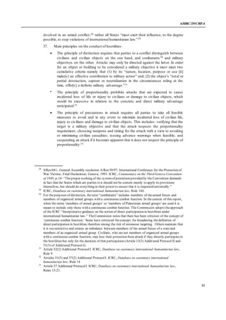 A/HRC/29/CRP.4
11
involved in an armed conflict;28 rather all States “must exert their influence, to the degree
possible, to stop violations of international humanitarian law.”29
37. Main principles on the conduct of hostilities:
 The principle of distinction requires that parties to a conflict distinguish between
civilians and civilian objects on the one hand, and combatants 30 and military
objectives on the other. Attacks may only be directed against the latter. In order
for an object or building to be considered a military objective it must meet two
cumulative criteria namely that (1) by its “nature, location, purpose or use [it]
make[s] an effective contribution to military action” and, (2) the object’s “total or
partial destruction, capture or neutralization in the circumstances ruling at the
time, offer[s] a definite military advantage.”31
 The principle of proportionality prohibits attacks that are expected to cause
incidental loss of life or injury to civilians or damage to civilian objects, which
would be excessive in relation to the concrete and direct military advantage
anticipated.32
 The principle of precautions in attack requires all parties to take all feasible
measures to avoid and in any event to minimize incidental loss of civilian life,
injury to civilians and damage to civilian objects. This includes: verifying that the
target is a military objective and that the attack respects the proportionality
requirement; choosing weapons and timing for the attack with a view to avoiding
or minimizing civilian casualties; issuing advance warnings when feasible; and
suspending an attack if it becomes apparent that it does not respect the principle of
proportionality.33
28
S/Res/681; General Assembly resolution A/Res/58/97; International Conference for the Protection of
War Victims, Final Declaration, Geneva, 1993. ICRC, Commentary on the Third Geneva Convention
of 1949, p.18: “Theproper working of the systemof protection provided by the Convention demands
in fact that the States which are parties to it should not be content merely to apply its provisions
themselves, but should do everything in their power to ensure that it is respected universally.”
29
ICRC, Database on customary international humanitarian law, Rule 144.
30
For thepurposes of distinction, theterm “combatants” includes members of thearmed forces and
members of organized armed groups with a continuous combat function. In thecontext of this report,
when the terms ‘members of armed groups’ or ‘members of Palestinian armed groups’ are used it is
meant to include only those with a continuous combat function. The Commission adopts theapproach
of the ICRC “Interpretativeguidance on the notion of direct participation in hostilities under
international humanitarian law.” TheCommission notes that there has been criticism of the concept of
‘continuous combat function.’ Some have criticized theconcept, for broadening thedefinition of
direct participation in hostilities therefore raising the risk of erroneous targeting. Others maintain that
it is too restrictive and creates an imbalance between members of the armed forces of a stateand
members of an organized armed group. Civilians, who are not members of organized armed groups
with a continuous combat function, may lose their protection from attack if they directly participatein
the hostilities but only for the duration of that participation (Article 13(3) Additional Protocol II and
51(3) of Additional Protocol I).
31
Article 52(2) Additional ProtocolI. ICRC, Database on customary international humanitarian law,
Rule 9
32
Articles 51(5) and 57(2) Additional ProtocolI. ICRC, Database on customary international
humanitarian law, Rule 14
33
Article 57 Additional ProtocolI. ICRC, Database on customary international humanitarian law,
Rules 15-21.
 