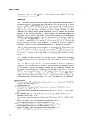 A/HRC/29/CRP.4
110
circumstances, such use may qualify as a direct attack against civilians,695 and may
therefore amount to a war crime.696
Destruction
416. The number and types of weapons used in Shuja’iya, Rafah and Khuza’a resulted in
significant destruction in those areas where fighting took place, as described in the above
sections. In addition, UNITAR-UNOSAT, on the basis of an analysis of satellite imagery,
observed that some areas were virtually “razed”: “Concentrations of damage in the Gaza
Strip are found along the Green Line with Israel where building demolition was widely
apparent in the analysed satellite imagery. Specifically, 74% of all damaged and destroyed
buildings, as well as craters, identified by UNOSAT analysts were found within 3 kmof the
Green Line. Analysis indicates that multiple districts within this area, such as Shejaiya and
Beit Hanoun, were almost completely razed with the vast majority of structures completely
demolished.”697 UNITAR-UNOSAT also compared the damage resulting from the
escalations of 2009 and 2014, and found an increase of 273 per cent in destroyed and
severely damaged structures698. Parts of Khuza’a also appear to have been completely
obliterated. Testimonies of IDF soldiers collected by an NGO illustrate the destruction:
“I got the impression that every house we passed on our way [into the Gaza Strip] got hit
by a shell – and houses farther away too. It was methodical.”699
“The tanks are already
positioned somewhere, and they are starting to pound away at anything you might need to
walk across, or anything in which they think some [enemy] might be. Just blasting things
away.”700
417. Breaking the Silence concluded: “In practice, for many combat forces, the damage
to Palestinian property was not a consideration when determining the scope and force of
fire.”701
418. The IDF has argued that the high number of buildings destroyed in Operation
“Protective Edge” resulted from the targeting of terrorist infrastructure and intense fighting
on the ground. However, the evidence gathered by the commission, including the
assessment of the episodes above, video and photo materials, observations by UNITAR-
UNOSAT and anecdotal testimonies by IDF soldiers, indicate that the vast scale of
destruction may have been adopted as tactics of war. While the protection of IDF soldiers
and the destruction of tunnels may have played a legitimate role in this, nonetheless the
concentration of the destruction in areas close to the Green Line (which, in some places,
695
International Criminal Tribunal for the former Yugoslavia, Prosecutor v.Galic, case No. IT-98-29-T,
Judgement, 5 December 2003, para. 57.
696
Rome Statue, article 8
697
UNITAR-UNOSAT:Impact of the2014 Conflict in the GazaStrip. UNOSAT Satellite Derived
GeospatialAnalysis; 2014; p. 8; at:
https://unosat.web.cern.ch/unosat/unitar/publications/UNOSAT_GAZA_REPORT_OCT2014_WEB.
pdf
698
UNITAR-UNOSAT:Impact of the2014 Conflict in the GazaStrip. UNOSAT Satellite Derived
GeospatialAnalysis; 2014; p. 23; at:
https://unosat.web.cern.ch/unosat/unitar/publications/UNOSAT_GAZA_REPORT_OCT2014_WEB.
pdf
699
Breaking the Silence. This is how we fought in Gaza; testimony 14, p. 47; at:
http://www.breakingthesilence.org.il/testimonies/database/?tzuk=1
700
Breaking the Silence. This is how we fought in Gaza; testimony 40, p. 105; at:
http://www.breakingthesilence.org.il/testimonies/database/?tzuk=1
701
Breaking the Silence. This is how we fought in Gaza; testimony 6, p. 19; at:
http://www.breakingthesilence.org.il/testimonies/database/?tzuk=1
 