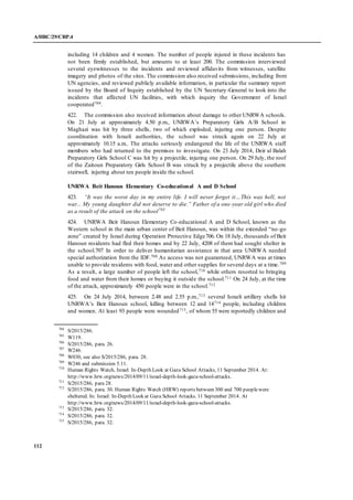 A/HRC/29/CRP.4
112
including 14 children and 4 women. The number of people injured in these incidents has
not been firmly established, but amounts to at least 200. The commission interviewed
several eyewitnesses to the incidents and reviewed affidavits from witnesses, satellite
imagery and photos of the sites. The commission also received submissions, including from
UN agencies, and reviewed publicly available information, in particular the summary report
issued by the Board of Inquiry established by the UN Secretary-General to look into the
incidents that affected UN facilities, with which inquiry the Government of Israel
cooperated704.
422. The commission also received information about damage to other UNRWA schools.
On 21 July at approximately 4.50 p.m., UNRWA’s Preparatory Girls A/B School in
Maghazi was hit by three shells, two of which exploded, injuring one person. Despite
coordination with Israeli authorities, the school was struck again on 22 July at
approximately 10.15 a.m.. The attacks seriously endangered the life of the UNRWA staff
members who had returned to the premises to investigate. On 23 July 2014, Deir al Balah
Preparatory Girls School C was hit by a projectile, injuring one person. On 29 July, the roof
of the Zaitoun Preparatory Girls School B was struck by a projectile above the southern
stairwell, injuring about ten people inside the school.
UNRWA Beit Hanoun Elementary Co-educational A and D School
423. “It was the worst day in my entire life. I will never forget it…This was hell, not
war... My young daughter did not deserve to die.” Father of a one-year old girl who died
as a result of the attack on the school705
424. UNRWA Beit Hanoun Elementary Co-educational A and D School, known as the
Western school in the main urban center of Beit Hanoun, was within the extended “no-go
zone” created by Israel during Operation Protective Edge706. On 18 July, thousands of Beit
Hanoun residents had fled their homes and by 22 July, 4208 of them had sought shelter in
the school.707 In order to deliver humanitarian assistance in that area UNRWA needed
special authorization from the IDF.708 As access was not guaranteed, UNRWA was at times
unable to provide residents with food, water and other supplies for several days at a time.709
As a result, a large number of people left the school,710 while others resorted to bringing
food and water from their homes or buying it outside the school.711 On 24 July, at the time
of the attack, approximately 450 people were in the school.712
425. On 24 July 2014, between 2.48 and 2.55 p.m.,713 several Israeli artillery shells hit
UNRWA’s Beit Hanoun school, killing between 12 and 14714 people, including children
and women. At least 93 people were wounded715, of whom 55 were reportedly children and
704
S/2015/286.
705
W119.
706
S/2015/286, para. 26.
707
W246.
708
W030, see also S/2015/286, para. 28.
709
W246 and submission 5.11.
710
Human Rights Watch, Israel: In-Depth Look at Gaza School Attacks, 11 September 2014. At:
http://www.hrw.org/news/2014/09/11/israel-depth-look-gaza-school-attacks.
711
S/2015/286, para 28.
712
S/2015/286, para. 30. Human Rights Watch (HRW) reports between 300 and 700 peoplewere
sheltered. In: Israel: In-Depth Look at Gaza School Attacks. 11 September 2014. At
http://www.hrw.org/news/2014/09/11/israel-depth-look-gaza-school-attacks.
713
S/2015/286, para. 32.
714
S/2015/286, para. 32.
715
S/2015/286, para. 32.
 