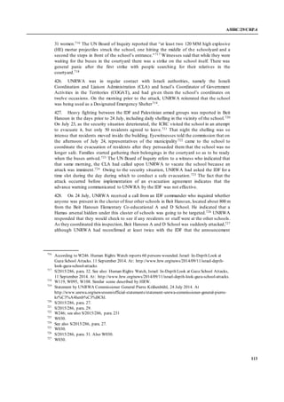 A/HRC/29/CRP.4
113
31 women.716 The UN Board of Inquiry reported that “at least two 120 MM high explosive
(HE) mortar projectiles struck the school, one hitting the middle of the schoolyard and a
second the steps in front of the school’s entrance.”717 Witnesses said that while they were
waiting for the buses in the courtyard there was a strike on the school itself. There was
general panic after the first strike with people searching for their relatives in the
courtyard.718
426. UNRWA was in regular contact with Israeli authorities, namely the Israeli
Coordination and Liaison Administration (CLA) and Israel’s Coordinator of Government
Activities in the Territories (COGAT), and had given them the school’s coordinates on
twelve occasions. On the morning prior to the attack, UNRWA reiterated that the school
was being used as a Designated Emergency Shelter719.
427. Heavy fighting between the IDF and Palestinian armed groups was reported in Beit
Hanoun in the days prior to 24 July, including daily shelling in the vicinity of the school.720
On July 23, as the security situation deteriorated, the ICRC visited the school in an attempt
to evacuate it, but only 50 residents agreed to leave.721 That night the shelling was so
intense that residents moved inside the building. Eyewitnesses told the commission that on
the afternoon of July 24, representatives of the municipality722 came to the school to
coordinate the evacuation of residents after they persuaded them that the school was no
longer safe. Families started gathering their belongings in the courtyard so as to be ready
when the buses arrived.723 The UN Board of Inquiry refers to a witness who indicated that
that same morning, the CLA had called upon UNRWA to vacate the school because an
attack was imminent.724 Owing to the security situation, UNRWA had asked the IDF for a
time slot during the day during which to conduct a safe evacuation.725 The fact that the
attack occurred before implementation of an evacuation agreement indicates that the
advance warning communicated to UNWRA by the IDF was not effective.
428. On 24 July, UNRWA received a call from an IDF commander who inquired whether
anyone was present in the cluster of four other schools in Beit Hanoun, located about 800 m
from the Beit Hanoun Elementary Co-educational A and D School. He indicated that a
Hamas arsenal hidden under this cluster of schools was going to be targeted.726 UNRWA
responded that they would check to see if any residents or staff were at the other schools.
As they coordinated this inspection, Beit Hanoun A and D School was suddenly attacked,727
although UNRWA had reconfirmed at least twice with the IDF that the announcement
716
According to W246. Human Rights Watch reports 60 persons wounded. Israel: In-Depth Look at
Gaza School Attacks. 11 September 2014. At: http://www.hrw.org/news/2014/09/11/israel-depth-
look-gaza-school-attacks
717
S/2015/286, para. 32. See also: Human Rights Watch, Israel: In-Depth Look at Gaza School Attacks,
11 September 2014. At: http://www.hrw.org/news/2014/09/11/israel-depth-look-gaza-school-attacks.
718
W119, W095, W108. Similar scene described by HRW.
719
Statement by UNRWA Commissioner General Pierre Krähenbühl, 24 July 2014. At
http://www.unrwa.org/newsroom/official-statements/statement-unrwa-commissioner-general-pierre-
kr%C3%A4henb%C3%BChl.
720
S/2015/286, para. 27.
721
S/2015/286, para. 29.
722
W246; see also S/2015/286, para. 231
723
W030.
724
See also S/2015/286, para. 27.
725
W030.
726
S/2015/286, para. 31. Also W030.
727
W030.
 