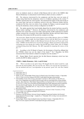 A/HRC/29/CRP.4
114
about an imminent attack on schools in Beit Hanoun did not refer to the UNRWA Beit
Hanoun Elementary Co-educational A and D School, which served as a shelter728.
429. The witnesses interviewed by the commission said that they were not aware of
rockets being fired from the elementary school or of militants operating in the vicinity.729
UNRWA reported that the school guards, who monitored movements inside and outside of
the school gate, had seen no suspicious activity in the area. Witnesses further told the
commission that they were not aware of any attempts by Hamas to prevent people from
leaving the elementary school, contrary to allegations by the IDF.730
430. The media reported that Israel initially alleged that the attacks had been caused by
Hamas rockets misfiring.731 However, all witnesses interviewed by the commission said
that there were at least four successive strikes.Subsequently,an IDF spokesperson said that
soldiers returned fire at locations from which Palestinian missiles had been fired at them.
On the day of the attack, the IDF posted this comment on its blog:
“In recent days, Hamas has fired rockets from an area of Beit Hanoun where an UNRWA
shelter is located. Last night, the Israel Defence Forces told the Red Cross to evacuate
civilians from UNRWA’s shelter in Beit Hanoun between the hours of 10 a.m. and 2 p.m.
today. UNRWA and the Red Cross received the message. Hamas prevented civilians from
evacuating the area during the window that the IDF gave them. Today, July 24, Hamas
continued firing from Beit Hanoun. The IDF responded by targeting the source of the
fire”.732
431. According to the UN Board of Inquiry, the Government of Israel has affirmed that
the UNWRA school was not the object of the attack.733 On 7 December, the MAG
announced that it had ordered a criminal investigation into this incident.734
432. Human Rights Watch reported that the Beit Hanoun elementary school was later
used by the IDF for military purposes.735
UNRWA Jabalia Elementary Girls A and B School
433. “There is nowhere to be safe in Gaza. We thought that the school would be a safe
place for me and my family. This was not the case. There is no way for me to get justice, I
lost my husband and now I am dependent on my parents’ good will, who have limited
728
S/2015/286, para. 31.
729
S/2015/286, para. 27.
730
W030; see also: Human Rights Watch Israel: In-Depth Look at Gaza School Attacks, 11 September
2014. At http://www.hrw.org/news/2014/09/11/israel-depth-look-gaza-school-attacks
731
The Guardian, Israeli strikeon Gaza school kills 15 and leaves 200 wounded, 27 July 2014. At
http://www.theguardian.com/world/2014/jul/24/israeli-strike-un-school-gaza-kills-women-children
see also , Buzz feed news, What Really Happened When An Explosion Hit A U.N. School In Gaza,
28 July 2014. At http://www.buzzfeed.com/sheerafrenkel/what-really-happened-when-an-explosion-
hit-a-un-school-in-ga#1mqx2qn. See also Human Rights Watch, Israel: In-Depth Look at Gaza
School Attacks, 11 September 2014. At: http://www.hrw.org/news/2014/09/11/israel-depth-look-
gaza-school-attacks
732
Israel Defence Forces, Hamas Fires from Populated Area, Prevents Civilian Evacuation, 24 July
2014. At http://www.idfblog.com/blog/2014/07/24/hamas/
733
32 S/2015/286, para. 33.
734
Decisions of the IDF Military Advocate General regarding Exceptional Incidents that Occurred
during Operation 'Protective Edge' – UpdateNo. 2. 7 December 2014. At http://www.law.idf.il/163-
6958-en/Patzar.aspx.
735
Human Rights Watch, Israel, In-Depth Look at Gaza School Attacks, 11 September 2014. At:
http://www.hrw.org/news/2014/09/11/israel-depth-look-gaza-school-attacks.
 