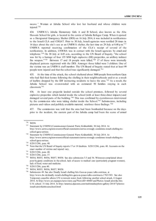 A/HRC/29/CRP.4
115
means.” Woman at Jabalia School who lost her husband and whose children were
injured.736
434. UNRWA’s Jabalia Elementary Girls A and B School, also known as the Abu
Hussain School for girls, is located in the centre of Jabalia Refugee Camp. When it opened
as a Designated Emergency Shelter (DES) on 16 July 2014, it was included in notifications
to the Israeli CLA and COGAT. Prior to 30 July, Israeli agencies were notified 28 times in
14 days about the site’s use as an UNRWA shelter, the last time on 29 July at 8.48 p.m.737
UNRWA reported receiving confirmation of the CLA’s receipt of several of the
notifications. In addition, UNWRA was in contact with the Israeli agencies by email and
telephone.738 On 30 July at 4.45 a.m., according to the UN Board of Inquiry, “the school
was hit by a barrage of four 155 MM high explosive (HE) projectiles, an artillery indirect
fire weapon.”739 Between 17 and 18 people were killed;740 17 of these were internally
displaced persons registered with the DES. Amongst those killed were 3 children. One of
the victims was an UNRWA staff member. The UN Board of Inquiry stated that at least 99
people were injured and that the school was significantly damaged.741
435. At the time of the attack, the school sheltered about 3000 people fromnorthern Gaza
who had fled their homes following the shelling in their neighbourhoods and/or as a result
of leaflets dropped by the IDF instructing residents to leave the area.742 As a result, the
Jabalia School was overcrowded with an estimated 50 families staying in each
classroom.743
436. At least one projectile landed outside the school premises, followed by several
explosive projectiles which landed inside the school (with at least three direct impacts) and
damaged several parts of the building.744 This was confirmed by eyewitnesses interviewed
by the commission who were taking shelter inside the School.745 Submissions, including
pictures and videos and publicly available material, reinforce these findings .746
437. The commission was told that the area had been bombarded because on the days
prior to the incident, the eastern part of the Jabalia camp had been the scene of armed
736
W058.
737
Statement by UNRWA Commissioner-General Pierre Krähenbühl, 30 July 2014. At
http://www.unrwa.org/newsroom/official-statements/unrwa-strongly-condemns-israeli-shelling-its-
school-gaza-serious.
738
Statement by UNRWA Commissioner-General Pierre Krähenbühl, 30 July 2014. At
http://www.unrwa.org/newsroom/official-statements/unrwa-strongly-condemns-israeli-shelling-its-
school-gaza-serious.
739
S/2015/286, para. 40.
740
Notethat the UN Board of Inquiry reports 17 or 18 fatalities. S/2015/286, para. 40. Accounts on the
exact number of victims and injured vary.
741
S/2015/286, para. 40.
742
S/2015/286, para. 37.
743
W054, W055, W056, W057, W058. See also submission 5.5 and 36. Witnesses complained about
poor hygienic conditions in theschool, lack of access to medical care (particularly pregnant women),
lack of food, water and medicine.
744
S/2015/286, para 40.
745
W054, W055, W056, W057, W058.
746
Submission 49. See also Deadly Israeli shelling hits Gazaas peace talks continue, at
http://www.dw.de/deadly-israeli-shelling-hits-gaza-as-peace-talks-continue/a-17821303. See also
Temporary ceasefire allows UN to restock water, food, following another school attack, 4 August
2014. At http://www.un.org/apps/news/story.asp?NewsID=48405 and Photos:Israeli airstrike hits
U.N. school. 31 July 2014. At http://america.aljazeera.com/multimedia/photo-gallery/2014/7/photos-
israeli-airstrikehitsunschool.html
 