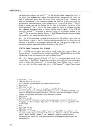 A/HRC/29/CRP.4
116
clashes between militants and the IDF.747 The IDF had also shelled homes in the vicinity of
the school in the weeks and days prior to the incident and, according to the IDF, Hamas had
fired at Israeli armed forces from the vicinity of the school on 30 July.748 However, the
witnesses interviewed by the commission claimed that they had no knowledge about the
activity or the presence of armed groups inside or in the vicinity of the school.749 The UN
Board of Inquiry was told that 29 July, the day prior to the incident, the vicinity of the
school was calm.750 On 31 July, an IDF spokeswoman was quoted in the media, asserting
that “militants fired mortar shells at [Israeli] soldiers from the vicinity of the UNRWA
school in Jabaliya.”751 According to witnesses, there was no advance warning of the
strike.752 This is consistent with the findings of the UN Board of Inquiry, which concluded
that no warning had been given before the attack.753
438. The MAG announced a criminal investigation into the incident, stating that “the
factual findings collated by the FFA Mechanism and presented to the MAG, indicated the
existence of grounds for a reasonable suspicion that the strike was not carried out in
accordance with the rules and procedures applicable to IDF forces.”754
UNRWA Rafah Preparatory Boys A School
439. “UNRWA is a safe place, that’s why we sought shelter there…we were forced out
from our homes… Enough bloodshed, why kill my children?” Khalid Ali Ismail Abu Harba,
who lost his 14 year-old son during the attack on Rafah School755
440. On 3 August, between 10.40 and 10.45 a.m.756, a precision-guided missile hit the
street in front of the UNRWA Rafah Preparatory Boys A School in the densely populated
centre of Rafah, killing 15 people,757 of whom at least 7 were children, some as young as
three years old. One of the people killed was an UNRWA guard.758 At least 25 people were
747
S/2015/286, para. 39.
748
CNN transcripts of 30 July 2014; at
http://transcripts.cnn.com/TRANSCRIPTS/1407/30/sitroom.01.html
749
W054, W058
750
S/2015/286, para. 40.
751
Al Jazeera, Israeli fire kills nineteen in Gaza UN school, 31 July 2014, at
http://www.aljazeera.com/news/middleeast/2014/07/gaza-un-school-hit-201473041918975321.html;
see also: IDF spokesperson speaking to the BBC: Gaza school: 'Israel does not target UN facilities'
says IDF. At http://www.bbc.com/news/world-middle-east-28564500
752
W055, W056
753
S/2015/286, para. 40.
754
Decisions of the IDF Military Advocate General regarding Exceptional Incidents that Occurred
during Operation 'Protective Edge' – UpdateNo. 2, 12 July 2014, at http://www.mag.idf.il/261-6958-
en/Patzar.aspx.
755
W121.
756
S/2015/286, para. 43.
757
S/2015/286, para. 43.
758
S/2015/286, para. 43. Al Mezan reported that 14 peoplewere killed, 12 in theschool and 2 on the
motorcycle, and that 25 peoplewere injured. Meeting with Al Mezan on 9 February 2015. OHCHR
reports 12 killed, including 8 children. A/HRC/28/80/Add.1, however, at least two children
succumbed to their injuries after having been transferred to the hospitalaccording to reports. See
submission 5.12.
 