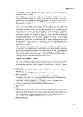 A/HRC/29/CRP.4
117
injured.759 Approximately 2700-2900 people displaced by the conflict were sheltering at the
school at the time of the attack.760
441. Rafah School was included in notifications to the CLA and COGAT from the time it
opened as a shelter on 18 July 2014. In total, UNRWA provided at least 33 notifications to
the relevant Israeli agencies listing the school in Rafah as a shelter over a 17-day span, with
the last mention of its special status as an UNWRA shelter having been communicated on
the morning of the incident.761
442. The missile appears to have hit the ground 5 metres from the school gate.
Eyewitnesses told the commission that children were outside the school, near the front gate,
buying sweets from street vendors when there was an explosion on the pavement across the
street, about 5 to 6 meters from the school gate.762 One witness interviewed by the
commission lost his son and his nephew, both aged 15, who were hit in the head by
shrapnel and died soon after arriving at the hospital.763 The two boys were selling food to
the people sheltering in the school compound.764 In addition, one of the witness’s brothers,
aged 30, suffered an injury to his neck from shrapnel and, as a result, is unable to speak,
while his other brother, aged 38, was hit in the spine by shrapnel and is now paralyzed from
the waist down.765 Another witness who was inside the school grounds, a few meters away
from the gate and suffered minor injuries, described how he saw children’s bodies strewn
about and torn into pieces.766
443. In relation to Rafah School, the Government of Israel told the United Nations Board
of Inquiry that “the IDF had fired an aerial-launched missile at the motorcycle, which had
been carrying three militants from Palestinian Islamic Jihad. By the time it became apparent
that the strike would coincide with the motorcycle passing by the school gate, it had no
longer been possible to divert the missile.”767 The Israeli authorities announced that an
examination has been undertaken at the request of the MAG.768
Weapons stored at UNRWA schools
444. The UN Board of Inquiry reported that weaponry was stored in three UNRWA
schools (Gaza Beach Elementary Co-educational “B” School, Jabalia Elementary “C” and
Ayyobiya Boys School, and Nuseirat Preparatory Co-educational “B” School).769 None of
759
S/2015/286, para. 43 and Human Rights Watch, Israel: In-Depth Look at GazaSchool Attacks, 11
September 2014. At:
http://www.hrw.org/news/2014/09/11/israel-depth-look-gaza-school-attacks.
760
S/2015/286, para. 42.
761
Statement by UNRWA Commissioner, Pierre Krähnbühl, and Director of UNRWA operations in
Gaza, Robert Turner. August 3 2014 at: http://www.unrwa.org/newsroom/official-statements/unrwa-
condemns-israeli-strike-next-unrwa-school-killing-civilians
762
Human Rights Watch, Israel, In-Depth Look at Gaza School Attacks, 11 September 2014. At:
http://www.hrw.org/news/2014/09/11/israel-depth-look-gaza-school-attacks.
763
This appears to account for thedisparities in numbers of fatalities reported.
764
Submission 5.12.
765
W121.
766
W103.
767
S/2015/286, para. 44; also, based on an inspection of theimpact mark on thepavement, a hole in the
concrete about 12 centimetres deep and 15 centimetres wide, Human Rights Watch concluded that the
strike was most likely caused by a spikeguided missile that produces fragments that reach up to 20
meters from impact. See: Israel: In-Depth Look at Gaza School Attacks. 11 September 2014. At
http://www.hrw.org/news/2014/09/11/israel-depth-look-gaza-school-attacks
768
S/2015/286, para. 44.
769
S/2015/286, paras 49-82.
 