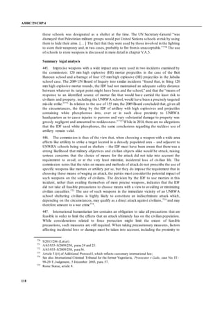 A/HRC/29/CRP.4
118
these schools was designated as a shelter at the time. The UN Secretary-General “was
dismayed that Palestinian militant groups would put United Nations schools at risk by using
them to hide their arms. [… ] The fact that they were used by those involved in the fighting
to store their weaponry and, in two cases, probably to fire fromis unacceptable.”770 The use
of schools to store weapons is discussed in more detail in chapter V.A.5.
Summary legal analysis
445. Imprecise weapons with a wide impact area were used in two incidents examined by
the commission: 120 mm high explosive (HE) mortar projectiles in the case of the Beit
Hanoun school and a barrage of four 155 mm high explosive (HE) projectiles in the Jabalia
school case. The 2009 UN Board of Inquiry into similar incidents “found that, in firing 120
mm high explosive mortar rounds, the IDF had not maintained an adequate safety distance
between whatever its target point might have been and the school,” and that the “means of
response to an identified source of mortar fire that would have carried the least risk to
civilians and property, including the UNRWA school, would have been a precisely targeted
missile strike.”771 In relation to the use of 155 mm, the 2009 Board concluded that, given all
the circumstances, the firing by the IDF of artillery with high explosives and projectiles
containing white phosphorous into, over or in such close proximity to UNRWA
headquarters as to cause injuries to persons and very substantial damage to property was
grossly negligent and amounted to recklessness.”772 While in 2014, there are no allegations
that the IDF used white phosphorus, the same conclusions regarding the reckless use of
artillery remain valid.
446. The commission is thus of the view that, when choosing a weapon with a wide-area
effects like artillery to strike a target located in a densely populated area – and adjacent to
UNWRA schools being used as shelters – the IDF must have been aware that there was a
strong likelihood that military objectives and civilian objects alike would be struck, raising
serious concerns that the choice of means for the attack did not take into account the
requirement to avoid, or at the very least minimize, incidental loss of civilian life. The
commission notes that the rules on means and methods of attack do not proscribe the use of
specific weapons like mortars or artillery per se, but they do impose the requirement that in
choosing these means of waging an attack, the parties must consider the potential impact of
such weapons on the safety of civilians. The decision by the IDF to use mortars in this
incident, rather than availing themselves of more precise weapons, indicates that the IDF
did not take all feasible precautions to choose means with a view to avoiding or minimizing
civilian casualties.773 The use of such weapons in the immediate vicinity of an UNRWA
school sheltering civilians is highly likely to constitute an indiscriminate attack which,
depending on the circumstances, may qualify as a direct attack against civilians,774 and may
therefore amount to a war crime775.
447. International humanitarian law contains an obligation to take all precautions that are
feasible in order to limit the effects that an attack ultimately has on the civilian population.
While considerations related to force protection might limit the extent of feasible
precautions, such measures are still required. When taking precautionary measures, factors
affecting incidental loss or damage must be taken into account, including the proximity to
770
S/2015/286 (Letter).
771
A/63/855–S/2009/250, paras 24 and 25.
772
A/63/855–S/2009/250, para56.
773
Article 51(4) of Additional ProtocolI, which reflects customary international law;
774
See also International Criminal Tribunal for the former Yugoslavia, Prosecutor v.Galic, case No. IT-
98-29-T, Judgement, 5 December 2003, para. 57.
775
Rome Statue, article 8.
 