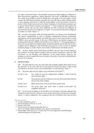 A/HRC/29/CRP.4
119
the target of protected objects. The principle of precaution further implies an obligation to
learn from previous experiences. During Operation “Cast Lead” in 2008/2009, an attack on
the vicinity of an UNRWA school in Jabalia led to the death of several civilians. In that
context, the 2009 Board of Inquiry concluded that “the IDF did not make sufficient efforts
or take adequate precautions to fulfil the responsibilities of the Government of Israel to
protect United Nations personnel and civilians sheltering on United Nations premises and
to protect United Nations premises and property.”776 Even though the attack against the
UNRWA schools may not have been deliberate, the IDF is bound by the obligation of
precautionary measures and verification of targets “to avoid attacks directed by negligence
at civilians or civilian objects”.777
448. In terms of warnings, while the Israeli authorities was relying on the Coordination
and Liaison Administration in order to facilitate communication between international
organizations and the Israeli military, and while there seem to have been attempts to notify
UNRWA about possible attacks in the case of Beit Hanoun, the incident suggests that
communication between UNRWA and the IDF was not effective.778 No warning appears to
have been issued before the Jabalia incident. It therefore appears that the IDF may not have
complied with its obligation to take all feasible precautions to avoid or at least to minimize
incidental damage to civilian objects in the attacks on Beit Hanoun and Jabalia schools.
449. As these attacks struck United Nations facilities, they also raise concern relating to
the protection of United Nations premises from any form of interference under the 1946
Convention on the Privileges and Immunities of the United Nations. However, the
commission will not examine this issue in detail as this body of law does not fall within the
purview of its mandate.
b. The Power Plant
450. The Gaza Strip has only one power plant that normally supplies about 30 per cent of
the electricity in the strip, with the rest provided from Israel and Egypt. Under normal
circumstances, the three sources cater to half of Gaza’s overall electricity needs.779
451. The power plant was the subject of several attacks in July 2014780:
23 July 11 a.m. Two shells hit near the administration building, 1 shell struck the
water treatment plant.
24 July The generator and the conference roomwere destroyed when shells hit
the east side of the complex.
28 July 7 p.m. Shells struck close to the power station control room.
29 July 3 a.m. The power plant shut down when a section of the plant was
completely destroyed.
452. As the result of shelling on 29 July 2014, one of the plant’s fuel tanks exploded. The
commission interviewed five witnesses to this attack and reviewed submissions and public
reports. A witness explained to the commission that the civil defence force had not been
776
A/63/855–S/2009/250, para27.
777
Sassòli and Quintin, 2014, op. cit., p. 88.
778
See also: S/2015/286.
779
OCHA:Gaza Crisis Appeal, 24 September 2014. At
http://www.ochaopt.org/documents/gaza_crisis_appeal_9_september.pdf.
780
Human Rights Watch reports on a 5th
attack. http://www.hrw.org/print/news/2014/08/10/gaza-
widespread-impact-power-plant-attack.
 
