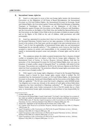 A/HRC/29/CRP.4
12
B. International human rights law
38. Israel is a state party to seven of the core human rights treaties: the International
Convention on the Elimination of All Forms of Racial Discrimination, the International
Covenant on Civil and Political Rights, the International Covenant on Economic, Social
and Cultural Rights, the Convention against Torture and Other Cruel Inhuman or Degrading
Treatment or Punishment, the Convention on the Elimination of All Forms of
Discrimination against Women, the Convention on the Rights of Persons with Disabilities,
and the Convention on the Rights of the Child. It has also ratified the Optional Protocols to
the Convention on the Rights of the Child on the involvement of children in armed conflict,
and on the Rights of the Child on the sale of children, child prostitution and child
pornography.
39. Israel has maintained its position that it does not have human rights obligations in
the Occupied Palestinian Territory based on two main arguments: (1) that the treaties are
bound to the territory of the State party and do not apply to the extra-territorial actions of a
State,34 and (2) that the applicability of international human rights law and international
humanitarian law are mutually exclusive.35 The commission notes, however, that Israel has
accepted to exercise its powers and responsibilities in the occupied territory “with due
regard to internationally-accepted norms and principles of human rights and the rule of
law.”36
40. The commission adopts the widely accepted interpretation that a situation of armed
conflict or occupation does not release a State from its human rights obligations. The
International Court of Justice, in Nuclear Weapons Advisory Opinion, held that the
protection of the International Covenant for Civil and Political Rights does not cease in
situations of armed conflict, except if derogated from37 in conformity with article 4 of the
Covenant. This position was confirmed by the ICJ in the Advisory Opinion on the Wall, in
which the Court considered that “the protection offered by human rights conventions does
not cease in case of armed conflict.”38
41. With regard to the human rights obligations of Israel in the Occupied Palestinian
Territory, Israel is bound by those human rights treaties which it ratified. The ICJ
concluded that the International Covenant on Civil and Political Rights, the International
Covenant on Economic, Social and Cultural Rights and the Convention on the Rights of the
Child are applicable.39 The ICJ also noted that Israel’s obligations under ICESCR include
“an obligation not to raise any obstacle to the exercise of such rights in those fields where
competence has been transferred to Palestinian authorities”. 40 The position of United
Nations human rights treaty bodies corresponds to that of the ICJ, namely that as a State
party to international human rights instruments, Israel continues to bear responsibility for
34
CCPR/C/ISR/4, para. 48
35
In its report to the Human Rights Council, Israel stated: “It is Israel’s view that these two systems-of-
law, which are codified in separateinstruments, remain distinct and apply in different circumstances.”
CCPR/C/ISR/4, para. 47. See also, Legal Consequences of the Construction of a Wall in the Occupied
Palestinian Territory, Advisory Opinion, 9 July 2004, I.C.J. Reports 2004, para. 102.
36
Article XIV, Agreement on the GazaStrip and the Jericho Area, 4 May 1994.
37
ICJ, Legality of the Threat of Use of Nuclear Weapons, Advisory Opinion, 8 July 1996, I.C.J Reports
1996 (I), para. 24.
38
Legal Consequences of the Construction of a Wall in the Occupied Palestinian territory, Advisory
Opinion, 9 July 2004, I.C.J. Reports 2004, para. 106
39
Legal Consequences of the Construction of a Wall in the Occupied Palestinian territory, Advisory
Opinion, 9 July 2004, I.C.J. Reports 2004, paras. 111-113.
40
Legal Consequences of the Construction of a Wall in the Occupied Palestinian territory, Advisory
Opinion, 9 July 2004, I.C.J. Reports 2004, paras. 111-113.
 