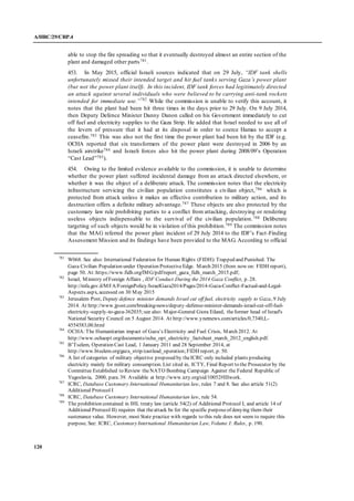 A/HRC/29/CRP.4
120
able to stop the fire spreading so that it eventually destroyed almost an entire section of the
plant and damaged other parts781.
453. In May 2015, official Israeli sources indicated that on 29 July, “IDF tank shells
unfortunately missed their intended target and hit fuel tanks serving Gaza’s power plant
(but not the power plant itself). In this incident, IDF tank forces had legitimately directed
an attack against several individuals who were believed to be carrying anti-tank rockets
intended for immediate use.”782
While the commission is unable to verify this account, it
notes that the plant had been hit three times in the days prior to 29 July. On 9 July 2014,
then Deputy Defence Minister Danny Danon called on his Government immediately to cut
off fuel and electricity supplies to the Gaza Strip. He added that Israel needed to use all of
the levers of pressure that it had at its disposal in order to coerce Hamas to accept a
ceasefire.783 This was also not the first time the power plant had been hit by the IDF (e.g.
OCHA reported that six transformers of the power plant were destroyed in 2006 by an
Israeli airstrike784 and Israeli forces also hit the power plant during 2008/09’s Operation
“Cast Lead”785).
454. Owing to the limited evidence available to the commission, it is unable to determine
whether the power plant suffered incidental damage from an attack directed elsewhere, or
whether it was the object of a deliberate attack. The commission notes that the electricity
infrastructure servicing the civilian population constitutes a civilian object,786 which is
protected from attack unless it makes an effective contribution to military action, and its
destruction offers a definite military advantage.787 These objects are also protected by the
customary law rule prohibiting parties to a conflict from attacking, destroying or rendering
useless objects indispensable to the survival of the civilian population.788 Deliberate
targeting of such objects would be in violation of this prohibition.789 The commission notes
that the MAG referred the power plant incident of 29 July 2014 to the IDF’s Fact-Finding
Assessment Mission and its findings have been provided to the MAG. According to official
781
W068. See also: International Federation for Human Rights (FIDH):Trapped and Punished. The
Gaza Civilian Population under Operation ProtectiveEdge. March 2015 (from now on: FIDH report),
page 50. At:https://www.fidh.org/IMG/pdf/report_gaza_fidh_march_2015.pdf;
782
Israel, Ministry of Foreign Affairs , IDF Conduct During the 2014 Gaza Conflict, p. 28.
http://mfa.gov.il/MFA/ForeignPolicy/IsraelGaza2014/Pages/2014-Gaza-Conflict-Factual-and-Legal-
Aspects.aspx, accessed on 30 May 2015
783
Jerusalem Post, Deputy defence minister demands Israel cut off fuel, electricity supply to Gaza, 9 July
2014. At http://www.jpost.com/breaking-news/deputy-defense-minister-demands-israel-cut-off-fuel-
electricity-supply-to-gaza-362035;see also: Major-General Giora Eiland, theformer head of Israel's
National Security Council on 5 August 2014. At http://www.ynetnews.com/articles/0,7340,L-
4554583,00.html
784
OCHA:The Humanitarian impact of Gaza’s Electricity and Fuel Crisis, March 2012. At
http://www.ochaopt.org/documents/ocha_opt_electricity_factsheet_march_2012_english.pdf.
785
B’Tselem, Operation Cast Lead, 1 January 2011 and 28 September 2014, at
http://www.btselem.org/gaza_strip/castlead_operation;FIDH report, p. 50.
786
A list of categories of military objective proposed by theICRC only included plants producing
electricity mainly for military consumption. List cited in, ICTY, Final Report to the Prosecutor by the
Committee Established to Review theNATO Bombing Campaign Against the Federal Republic of
Yugoslavia, 2000, para. 39. Available at http://www.icty.org/sid/10052#IIIwork.
787
ICRC, Database Customary International Humanitarian law, rules 7 and 8. See also article 51(2)
Additional Protocol I
788
ICRC, Database Customary International Humanitarian law, rule 54.
789
The prohibition contained in IHL treaty law (article 54(2) of Additional Protocol I, and article 14 of
Additional Protocol II) requires that theattack be for the specific purposeof denying them their
sustenance value. However, most State practice with regards to this rule does not seem to require this
purpose. See: ICRC, CustomaryInternational Humanitarian Law, Volume I: Rules, p. 190.
 