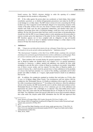 A/HRC/29/CRP.4
121
Israeli sources, the “MAG’s decision whether to order the opening of a criminal
investigation into this incident is still pending.”790
455. If the strike against the power plant was accidental, as Israel claims, there remain
nonetheless questions as to whether all appropriate precautions were taken by the IDF to
avoid damage to a civilian object. The IDF’s latest version of events concerning the 29 July
incident says that it targeted several individuals alleged to be transporting weapons in the
vicinity of the plant. If that is the case, the choice of means needs to be examined, namely
whether tank shells were the most appropriate ammunition, and whether other types of
ordnance, presenting fewer risks of incidental damage, could have been used instead. In
addition, the fact that the power plant had been struck several times in the preceding days
should have led the IDF to issue stringent orders to units operating near the power plant to
exercise restraint, given the importance of the plant for the civilian population in Gaza. The
IDF therefore appears not to have complied with its obligation to take all feasible
precautions to avoid or at least to minimize incidental damage to civilian objects in the
attack of 29 July that struck the power plant.
c. Ambulances
456. “I hope you can help achieve justice for my colleague;I hope that you can persuade
the Israelis to let us do our job without getting fired at.” Ambulance driver791
"The International Committee of the Red Cross (ICRC) firmly condemns this extremely
alarming series of attacksagainst humanitarian workers,ambulances,and hospitals. These
are serious violations of the law of war. An immediate stop must be put to them."792
457. Three incidents that occurred during the ground operations in Shuja’iya, in Rafah
and in Shuja’iya market are detailed above (see chapter V.A.3. on ground operations).
According to witnesses, a military medical aid ambulance was directly hit twice while
attempting to provide first aid to victims in Shuja’iya, resulting in two people being killed,
one of them a rescue worker, and two injured. Ten days later, in Shuja’iya market, in a
context of intense fire, a shell struck the ground close to three ambulances in the proximity
of a house that had been attacked. As a result of the shelling, a paramedic and 22 other
people were killed. In Rafah, on 1 August, eight people burned to death in an ambulance
that was hit.
458. In addition, the commission examined an incident that took place on 25 July, after
11 p.m., in Al Qarara village, Khan Younis. Two eyewitnesses and one witness told the
commission that Mohammed Hassan Al Abadla an ambulance driver aged 26, came under
fire while evacuating an injured person.793 According to the witnesses, when the ambulance
arrived at the location, the IDF instructed the crew to exit the vehicle and continue on foot.
Mohammed Hassan Al Abadla and one of two volunteers got out of the ambulance and
approached the patient with a flashlight on, as directed. They had walked about twelve
metres when they came under fire and Mohammed Hassan Al Abadla was hit in the chest
and thigh. Two ambulance teams that arrived a little later to rescue their wounded colleague
also came under fire, despite earlier ICRC information that the IDF had approved their
790
Israel, Ministry of Foreign Affairs, IDF Conduct During the 2014 Gaza Conflict, p. 29.
http://mfa.gov.il/MFA/ForeignPolicy/IsraelGaza2014/Pages/2014-Gaza-Conflict-Factual-and-Legal-
Aspects.aspx, accessed on 30 May 2015
791
W117.
792
ICRC, Gaza and West Bank: Reaching out to all victims amidst growing crisis, 27 July 2014. At:
https://www.icrc.org/eng/resources/documents/update/2014/07-27-gaza-west-bank-israel-civilians-
and-humanitarian-workers.htm.
793
W083, W101, W087.
 
