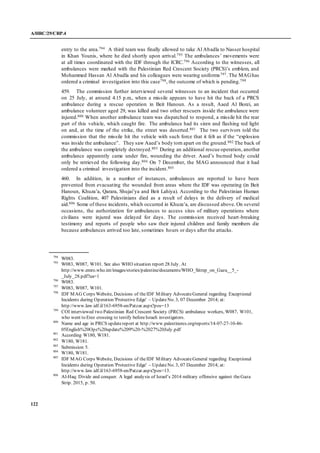 A/HRC/29/CRP.4
122
entry to the area.794 A third team was finally allowed to take Al Abadla to Nasser hospital
in Khan Younis, where he died shortly upon arrival.795 The ambulances’ movements were
at all times coordinated with the IDF through the ICRC.796 According to the witnesses, all
ambulances were marked with the Palestinian Red Crescent Society (PRCS)’s emblem, and
Mohammed Hassan Al Abadla and his colleagues were wearing uniforms797. The MAGhas
ordered a criminal investigation into this case798, the outcome of which is pending.799
459. The commission further interviewed several witnesses to an incident that occurred
on 25 July, at around 4.15 p.m., when a missile appears to have hit the back of a PRCS
ambulance during a rescue operation in Beit Hanoun. As a result, Aaed Al Borei, an
ambulance volunteer aged 29, was killed and two other rescuers inside the ambulance were
injured.800 When another ambulance team was dispatched to respond, a missile hit the rear
part of this vehicle, which caught fire. The ambulance had its siren and flashing red light
on and, at the time of the strike, the street was deserted.801 The two survivors told the
commission that the missile hit the vehicle with such force that it felt as if the “explosion
was inside the ambulance”. They saw Aaed’s body torn apart on the ground.802 The back of
the ambulance was completely destroyed.803 During an additional rescue operation, another
ambulance apparently came under fire, wounding the driver. Aaed’s burned body could
only be retrieved the following day.804 On 7 December, the MAG announced that it had
ordered a criminal investigation into the incident.805
460. In addition, in a number of instances, ambulances are reported to have been
prevented from evacuating the wounded from areas where the IDF was operating (in Beit
Hanoun, Khuza’a, Qarara, Shujai’ya and Beit Lahiya). According to the Palestinian Human
Rights Coalition, 407 Palestinians died as a result of delays in the delivery of medical
aid.806 Some of these incidents, which occurred in Khuza’a, are discussed above. On several
occasions, the authorization for ambulances to access sites of military operations where
civilians were injured was delayed for days. The commission received heart-breaking
testimony and reports of people who saw their injured children and family members die
because ambulances arrived too late, sometimes hours or days after the attacks.
794
W083.
795
W083, W087, W101. See also WHO situation report 28 July. At
http://www.emro.who.int/images/stories/palestine/documents/WHO_Sitrep_on_Gaza__5_-
_July_28.pdf?ua=1
796
W083.
797
W083, W087, W101.
798
IDF MAG Corps Website, Decisions of theIDF Military AdvocateGeneral regarding Exceptional
Incidents during Operation 'Protective Edge' – UpdateNo. 3, 07 December 2014; at:
http://www.law.idf.il/163-6958-en/Patzar.aspx?pos=13
799
COI interviewed two Palestinian Red Crescent Society (PRCS) ambulance workers, W087, W101,
who went to Erez crossing to testify beforeIsraeli investigators.
800
Name and age in PRCS updatereport at http://www.palestinercs.org/reports/14-07-27-10-46-
05English%20Ops%20update%209%20-%2027%20July.pdf
801
According W180, W181.
802
W180, W181.
803
Submission 5.
804
W180, W181.
805
IDF MAG Corps Website, Decisions of theIDF Military AdvocateGeneral regarding Exceptional
Incidents during Operation 'Protective Edge' – UpdateNo. 3, 07 December 2014; at:
http://www.law.idf.il/163-6958-en/Patzar.aspx?pos=13.
806
Al-Haq: Divide and conquer. A legal analysis of Israel’s 2014 military offensive against theGaza
Strip. 2015, p. 50.
 