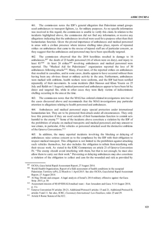 A/HRC/29/CRP.4
123
461. The commission notes the IDF’s general allegation that Palestinian armed groups
used ambulances to transport fighters, i.e. for military purposes. As no specific information
was received in this regard, the commission is unable to verify this claim. In relation to the
incidents highlighted above, the commission did not find any information, or receive any
allegations indicating that the ambulances involved were used for a purpose other than their
humanitarian function. Given the pivotal importance of ambulances and medical personnel
in areas with a civilian presence where intense shelling takes place, reports of repeated
strikes on ambulances that came to the rescue of injured staff are of particular concern, as
they suggest that the ambulances and personnel may have been specifically targeted.
462. The commission observed that the 2014 hostilities resulted in damage to 16
ambulances,807 the death of 23 health personnel (16 of whom were on duty), and injury to
least 83.808 At least 24 strikes809 involving ambulances and medical personnel were
reported. The “Medical Aid for Palestinians” organization reported the loss of 30
ambulances following attacks810. Many, if not most, of the reported strikes on ambulances
that resulted in casualties, and in some cases, deaths appear to have occurred without there
having been any obvious threat or military activity in the area. Furthermore, ambulances
were marked with emblems, health workers wore uniforms, and the IDF had been notified
repeatedly of their movements. In some incidents (Beit Hanoun and Khan Younis on 25
July and Rafah on 1 August), medical personnel and ambulances appear to have been hit by
direct and targeted fire, while in other cases they were likely victims of indiscriminate
shelling occurring in the area at the time.
463. The commission notes that the MAG has ordered criminal investigations into two of
the cases discussed above and recommends that the MAG investigations pay particular
attention to allegations relating to health personnel and ambulances.
464. Ambulances and medical personnel enjoy special protection under international
humanitarian law. They are to be protected from attack under all circumstances. They only
lose this protection if they are used outside of their humanitarian function to commit acts
harmful to the enemy.811 Some of the incidents above constitute a violation by the IDF of
the prohibition of attacks on medical transports and medical personnel, and may amount to
war crimes, in particular, if the vehicles or personnel attacked used the distinctive emblems
of the Geneva Conventions.812
465. In addition, the many reported incidents involving the blocking or delaying of
ambulances raise serious concern as to the compliance by the IDF with their obligation to
respect medical transport. This obligation is not limited to the prohibition against attacking
such vehicles themselves, but also includes the obligation to refrain from interfering with
their rescue work. As stated in the ICRC Commentary on article 21 of Geneva Convention
IV, “The enemy should avoid interfering with them, but that is not enough; he must also
allow them to carry out their work.” Preventing or delaying ambulances may also constitute
a violation of the obligation to collect and care for the wounded and sick as provided by
807
OCHA, Gaza Initial Rapid Assessment Report, 27 August 2014.
808
World Health Organization, Report of a field assessment of health conditions in the occupied
Palestinian Territory (oPt), 22 March to 1 April2015. See also OCHA, GazaInitial Rapid Assessment
Report, 27 August 2014.
809
Al Haq: Divide and conquer. A legal analysis of Israel’s 2014 military offensive against theGaza
Strip. 2015, p. 50
810
Assessment mission of MAP/IDEALSmedical team – East Jerusalem and Gaza. 9-14 August 2014,
p. 11s
811
Geneva Convention IV articles 20-21, Additional Protocol I articles 15 and 21, Additional Protocol II,
articles 9 and 11. See also, ICRC, CustomaryInternational Law Database, rules 25 and 29.
812
Article 8 Rome Statuteof the ICC.
 