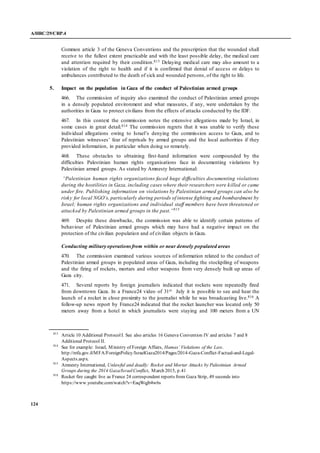 A/HRC/29/CRP.4
124
Common article 3 of the Geneva Conventions and the prescription that the wounded shall
receive to the fullest extent practicable and with the least possible delay, the medical care
and attention required by their condition.813 Delaying medical care may also amount to a
violation of the right to health and if it is confirmed that denial of access or delays to
ambulances contributed to the death of sick and wounded persons, of the right to life.
5. Impact on the population in Gaza of the conduct of Palestinian armed groups
466. The commission of inquiry also examined the conduct of Palestinian armed groups
in a densely populated environment and what measures, if any, were undertaken by the
authorities in Gaza to protect civilians from the effects of attacks conducted by the IDF.
467. In this context the commission notes the extensive allegations made by Israel, in
some cases in great detail.814 The commission regrets that it was unable to verify these
individual allegations owing to Israel’s denying the commission access to Gaza, and to
Palestinian witnesses’ fear of reprisals by armed groups and the local authorities if they
provided information, in particular when doing so remotely.
468. These obstacles to obtaining first-hand information were compounded by the
difficulties Palestinian human rights organisations face in documenting violations by
Palestinian armed groups. As stated by Amnesty International:
“Palestinian human rights organizations faced huge difficulties documenting violations
during the hostilities in Gaza, including cases where their researchers were killed or came
under fire. Publishing information on violations by Palestinian armed groups can also be
risky for local NGO’s, particularly during periods of intense fighting and bombardment by
Israel; human rights organizations and individual staff members have been threatened or
attacked by Palestinian armed groups in the past.”815
469. Despite these drawbacks, the commission was able to identify certain patterns of
behaviour of Palestinian armed groups which may have had a negative impact on the
protection of the civilian population and of civilian objects in Gaza.
Conducting military operationsfrom within or near densely populated areas
470. The commission examined various sources of information related to the conduct of
Palestinian armed groups in populated areas of Gaza, including the stockpiling of weapons
and the firing of rockets, mortars and other weapons from very densely built up areas of
Gaza city.
471. Several reports by foreign journalists indicated that rockets were repeatedly fired
from downtown Gaza. In a France24 video of 31st July it is possible to see and hear the
launch of a rocket in close proximity to the journalist while he was broadcasting live.816 A
follow-up news report by France24 indicated that the rocket launcher was located only 50
meters away from a hotel in which journalists were staying and 100 meters from a UN
813
Article 10 Additional ProtocolI. See also articles 16 Geneva Convention IV and articles 7 and 8
Additional Protocol II.
814
See for example: Israel, Ministry of Foreign Affairs, Hamas’ Violations of the Law.
http://mfa.gov.il/MFA/ForeignPolicy/IsraelGaza2014/Pages/2014-Gaza-Conflict-Factual-and-Legal-
Aspects.aspx.
815
Amnesty International, Unlawful and deadly: Rocket and Mortar Attacks by Palestinian Armed
Groups during the 2014 Gaza/IsraelConflict, March 2015, p.41
816
Rocket fire caught live as France 24 correspondent reports from Gaza Strip, 49 seconds into
https://www.youtube.com/watch?v=EaqWqjb4w6s
 