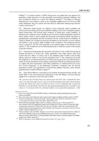 A/HRC/29/CRP.4
125
building.817 In another incident, a NDTV foreign press crew filmed men who appear to be
preparing a rocket launcher in an area reportedly surrounded by apartment buildings , and
they recorded the launch of a rocket the following morning.818 According to Amnesty
International, in one incident a home in the al-Karama neighbourhood was hit by an IDF
strike immediately after two rockets had been fired by Palestinian armed groups from the
vicinity of the house.819
472. Palestinian armed groups are alleged to have frequently placed command and
control centres and firing positions in residential buildings, and to have stockpiled weapons,
placed booby-traps and located tunnel entrances in prima facie civilian buildings. In
particular, the commission notes the IDF asserts it found an Al-QassamBrigades manual on
urban warfare, which is said to explain the advantage of conducting military operations in
populated areas and allegedly provides instructions on how to hide weapons in buildings. In
a letter to Hamas, the commission requested information on the existence of such a manual
and whether a copy could be made available to the commission. The commission did not
receive a response. The IDF only presented a few selected pages of the manual on their
website.820 The commission was not able independently to verify the content of this manual
or specific incidents.
473. International humanitarian law prescribes that parties to the conflict should take all
feasible precautions to protect the civilian population and civilian objects under their
control from the effects of attacks and to the maximum extent feasible avoid locating
military objectives within or near densely populated areas.821 The commission notes that
this obligation is not absolute and that even if there are areas that are not residential, Gaza’s
small size and its population density makes it particularly difficult for armed groups always
to comply with these requirements. The ICRC Commentary on Additional Protocol I notes
that several delegations of the Diplomatic Conference commented that for densely
populated countries, the requirement to avoid locating military objectives within densely
populated areas would be difficult to apply.822
474. Pnina Sharvit-Baruch, a researcher at the Institute for National Security Studies, and
former Head of the International Law Department of the IDF Military Advocate General,
explained in a conference at the University of Haifa:
“In a scenario like the Gaza Strip you cannot expect the other side or demand the other
side to act only from empty areas, to go out of all the populated areas, fire only from there
or from the beach area when no people are there, it’s not something that is expected.
Therefore to say that the fact that they are operating from populated areas, in itself is a war
crime or is in breach of the law of armed conflict, is not a plausible argument[….] The
817
http://www.france24.com/en/20140805-exclusive-video-hamas-rocket-launching-pad-near-gaza-
homes-un-building/
818
http://www.ndtv.com/world-news/ndtv-exclusive-how-hamas-assembles-and-fires-rockets-641680
819
Amnesty International, Unlawful and deadly: Rocket and Mortar Attacks by Palestinian Armed
Groups during the 2014 Gaza/IsraelConflict, March 2015, p.41
820
Israel, Ministry of Foreign Affairs, Hamas’ Violations of the Law, pp.17, 40 -41 and 46-47.
http://mfa.gov.il/MFA/ForeignPolicy/IsraelGaza2014/Pages/2014-Gaza-Conflict-Factual-and-Legal-
Aspects.aspx, accessed on 30 May 2015. See also GazaConflict Task Force commissioned by the
Jewish Institutefor National Security Affairs (JINSA), 2014 Gaza War Assessment: The New Face of
Conflict, Report of March 2015, p. 20
821
These customary rules (see ICRC, Database on Customary international humanitarian law, Rules 22
and 23) are reflected in article 58 of Additional ProtocolI. Article 13 of Additional Protocol II
expresses the principlethat the “civilian population shall enjoy general protection against the dangers
arising from military operations.”
822
ICRC, Commentary on the Additional Protocols of 8 June 1977, para. 2256
 