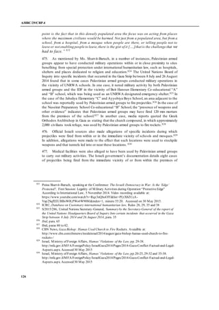 A/HRC/29/CRP.4
126
point is the fact that in this densely populated area the focus was on acting from places
where the maximum civilians would be harmed. Not just from a populated area, but from a
school, from a hospital, from a mosque when people are there, or telling people not to
leave or not enabling people to leave,there is the gist of it [….]that is the challenge that we
had to face.” 823
475. As mentioned by Ms. Sharvit-Baruch, in a number of instances, Palestinian armed
groups appear to have conducted military operations within or in close proximity to sites
benefiting from special protection under international humanitarian law, such as hospitals,
shelters and places dedicated to religion and education.824 The United Nations Board of
Inquiry into specific incidents that occurred in the Gaza Strip between 8 July and 26 August
2014 found that in some cases Palestinian armed groups conducted military operations in
the vicinity of UNRWA schools. In one case, it noted military activity by both Palestinian
armed groups and the IDF in the vicinity of Beit Hanoun Elementary Co-educational “A”
and “B” school, which was being used as an UNRWA designated emergency shelter.825 In
the case of the Jabaliya Elementary “C” and Ayyobiya Boys School, an area adjacent to the
school was reportedly used by Palestinian armed groups to fire projectiles.826 In the case of
the Nuseirat Preparatory School Co-educational “B” School, the “presence of weapons and
other evidence” indicates that Palestinian armed groups may have fired 120 mm mortars
from the premises of the school.827 In another case, media reports quoted the Greek
Orthodox Archbishop in Gaza as stating that the church compound, in which approximately
2,000 civilians took refuge, was used by Palestinian armed groups to fire rockets.828
476. Official Israeli sources also made allegations of specific incidents during which
projectiles were fired from within or in the immediate vicinity of schools and mosques.829
In addition, allegations were made to the effect that such locations were used to stockpile
weapons and that tunnels led into or near these locations. 830
477. Medical facilities were also alleged to have been used by Palestinian armed groups
to carry out military activities. The Israeli government’s documentation details eight cases
of projectiles being fired from the immediate vicinity of or from within the premises of
823
Pnina Sharvit-Baruch, speaking at the Conference: The Israeli Democracy in War: Is the ‘Edge’
Protected?, First Session: Legality of Military Activities during Operation “ProtectiveEdge”
According to International Law, 5 November 2014. Video recording available at:
https://www.youtube.com/watch?v=Rqz3nQhoOlY&list=PLtX8ZCcA-
Vap2SqfEEUBBsW0LPWs6W90M&index=1, minute 55:20. Accessed on 30 May 2015.
824
ICRC, Database on Customary international humanitarian law, Rules 28, 29, 35 and 38
825
S/2015/286, United Nations Secretary-General, Summaryby the Secretary-General of the report of
the United Nations Headquarters Board of Inquiry Into certain incidents that occurred in the Gaza
Strip between 8 July 2014 and 26 August 2014, para. 35
826
Ibid, para. 65
827
Ibid, paras 80 to 82.
828
CBN News, Gaza Bishop: Hamas Used Church to Fire Rockets. Avaialble at:
http://www.cbn.com/cbnnews/insideisrael/2014/august/gaza-bishop-hamas-used-church-to-fire-
rockets-/
829
Israel, Ministry of Foreign Affairs, Hamas’ Violations of the Law, pp. 29-38.
http://mfa.gov.il/MFA/ForeignPolicy/IsraelGaza2014/Pages/2014-Gaza-Conflict-Factual-and-Legal-
Aspects.aspx. Accessed 30 May 2015
830
Israel, Ministry of Foreign Affairs, Hamas’ Violations of the Law, pp.20-25, 29-32 and 35-38.
http://mfa.gov.il/MFA/ForeignPolicy/IsraelGaza2014/Pages/2014-Gaza-Conflict-Factual-and-Legal-
Aspects.aspx. Accessed 30 May 2015
 