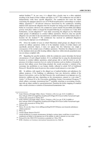A/HRC/29/CRP.4
127
medical facilities.831 In one case, it is alleged that a booby trap in a clinic exploded,
resulting in the death of three soldiers and injury to 14.832 The commission was not able to
independently verify these specific allegations. The commission also notes the claims
concerning the apparent extensive use of Al-Wafa hospital and its surroundings to conduct
military operations.833 All relevant witnesses interviewed by the commission, including
medical staff, rejected the allegation that the hospital was being used for military purposes
before its evacuation. However, the commission cannot exclude the possibility that military
activity took place within or around the hospital following its evacuation on 17 July 2014.
Furthermore, several allegations834 were made concerning the alleged use by Palestinian
armed groups of ambulances to conduct military operations. However, only one specific
allegation was provided in the documentation available fromIsrael and this lacked a date or
location for the incident.835 The commission has received no additional allegations
concerning the improper use of ambulances.
478. Given the number of cases in which Palestinian armed groups are alleged to have
carried out military operations within or in the immediate vicinity of civilian objects and
specifically protected objects, it does not appear that this behaviour was simply a
consequence of the normal course of military operations. Therefore the obligation to avoid
to the maximum extent possible locating military objectives within densely populated areas
was not always complied with.
479. Regarding the specific incidents, while the commission cannot determine the factual
circumstances of each alleged incident, if it is confirmed that in using the aforementioned
locations to conduct military operations, armed groups did so with the intent to use the
presence of civilians or persons hors de combat in locations such as shelters or hospitals to
prevent their military assets from being attacked, this would constitute a violation of the
customary law prohibition to use human shields, reflected in article 51(7) of Additional
Protocol I. Should this intent be proven, this conduct would amount to a war crime.836
480. In addition, with regard to the alleged use of medical facilities and ambulances for
military purposes, if the buildings or ambulances bore any distinctive emblem of the
Geneva Conventions, such as the Red Crescent, this would amount to an improper use of a
distinctive emblem and may, depending on the circumstances, amount to a war crime.837
Article 7 of Protocol II to the Convention prohibiting Certain Conventional Weapons,838
which reflects customary international law,839 prohibits attaching or associating a booby-
trap with an object entitled to special protection. Therefore the booby-trapping of a medical
clinic would constitute a violation of international humanitarian law.
831
Israel, Ministry of Foreign Affairs, Hamas’ Violations of the Law, pp. 22-23. Available at
http://mfa.gov.il/MFA/ForeignPolicy/IsraelGaza2014/Pages/2014-Gaza-Conflict-Factual-and-Legal-
Aspects.aspx, accessed on 30 May 2015
832
Israel, Ministry of Foreign Affairs, Hamas’ Violations of the Law, pp. 47-48. Available at
http://mfa.gov.il/MFA/ForeignPolicy/IsraelGaza2014/Pages/2014-Gaza-Conflict-Factual-and-Legal-
Aspects.aspx, accessed on 30 May 2015.
833
Ibid, pp.20-21
834
Ibid, p. 20, see also: https://www.idfblog.com/blog/2014/07/28/hamas-uses-hospitals-ambulances-
military-purposes/
835
Ibid, p. 22.
836
Article 8 Rome Statuteof the ICC
837
Article 8(2)(b)(vii). In certain circumstances thedeath or serious injury would have to result from a
treacherous act linked to theimproper use of the emblem in order to amount to a war crime.
838
Protocol II to the 1980 CCW Convention as amended on 3 May 1996
839
ICRC, Database on Customary international humanitarian law, Rule 80.
 