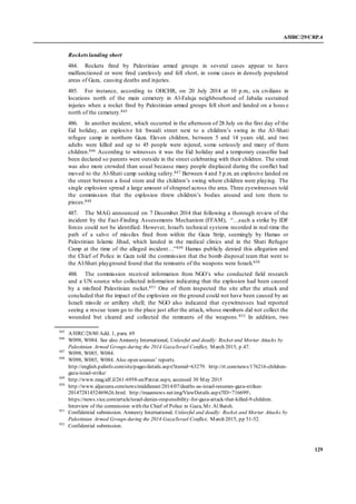 A/HRC/29/CRP.4
129
Rocketslanding short
484. Rockets fired by Palestinian armed groups in several cases appear to have
malfunctioned or were fired carelessly and fell short, in some cases in densely populated
areas of Gaza, causing deaths and injuries.
485. For instance, according to OHCHR, on 20 July 2014 at 10 p.m., six civilians in
locations north of the main cemetery in Al-Faluja neighbourhood of Jabalia sustained
injuries when a rocket fired by Palestinian armed groups fell short and landed on a hous e
north of the cemetery.845
486. In another incident, which occurred in the afternoon of 28 July on the first day of the
Eid holiday, an explosive hit Swaidi street next to a children’s swing in the Al-Shati
refugee camp in northern Gaza. Eleven children, between 5 and 14 years old, and two
adults were killed and up to 45 people were injured, some seriously and many of them
children.846 According to witnesses it was the Eid holiday and a temporary ceasefire had
been declared so parents were outside in the street celebrating with their children. The street
was also more crowded than usual because many people displaced during the conflict had
moved to the Al-Shati camp seeking safety.847 Between 4 and 5 p.m. an explosive landed on
the street between a food store and the children’s swing where children were playing. The
single explosion spread a large amount of shrapnel across the area. Three eyewitnesses told
the commission that the explosion threw children’s bodies around and tore them to
pieces.848
487. The MAG announced on 7 December 2014 that following a thorough review of the
incident by the Fact-Finding Assessments Mechanism (FFAM), “…such a strike by IDF
forces could not be identified. However, Israel's technical systems recorded in real-time the
path of a salvo of missiles fired from within the Gaza Strip, seemingly by Hamas or
Palestinian Islamic Jihad, which landed in the medical clinics and in the Shati Refugee
Camp at the time of the alleged incident…”849 Hamas publicly denied this allegation and
the Chief of Police in Gaza told the commission that the bomb disposal team that went to
the Al-Shati playground found that the remnants of the weapons were Israeli.850
488. The commission received information from NGO’s who conducted field research
and a UN source who collected information indicating that the explosion had been caused
by a misfired Palestinian rocket.851 One of them inspected the site after the attack and
concluded that the impact of the explosion on the ground could not have been caused by an
Israeli missile or artillery shell; the NGO also indicated that eyewitnesses had reported
seeing a rescue team go to the place just after the attack, whose members did not collect the
wounded but cleared and collected the remnants of the weapons.852 In addition, two
845
A/HRC/28/80 Add. 1, para. 69
846
W098, W084. See also Amnesty International, Unlawful and deadly: Rocket and Mortar Attacks by
Palestinian Armed Groups during the 2014 Gaza/Israel Conflict, March 2015, p.47.
847
W098, W085, W084.
848
W098, W085, W084. Also open sources’ reports.
http://english.palinfo.com/site/pages/details.aspx?itemid=63279. http://rt.com/news/176216-children-
gaza-israel-strike/
849
http://www.mag.idf.il/261-6958-en/Patzar.aspx, accessed 30 May 2015
850
http://www.aljazeera.com/news/middleeast/2014/07/deaths-as-israel-resumes-gaza-strikes-
20147281452469626.html. http://maannews.net/eng/ViewDetails.aspx?ID=716699.
https://news.vice.com/article/israel-denies-responsibility-for-gaza-attack-that-killed-9-children.
Interview of the commission with the Chief of Police in Gaza, Mr. Al Batsh.
851
Confidential submission. Amnesty International, Unlawful and deadly: Rocket and Mortar Attacks by
Palestinian Armed Groups during the 2014 Gaza/Israel Conflict, March 2015, pp 51-52.
852
Confidential submission.
 