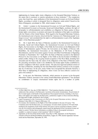 A/HRC/29/CRP.4
13
implementing its human rights treaty obligations in the Occupied Palestinian Territory, to
the extent that it continues to exercise jurisdiction in those territories.41 The commission
notes that Israel has, upon ratification of the International Covenant on Civil and Political
Rights, according to article 4, derogated from its obligations under article 9 based on the
State of Emergency proclaimed in 1948, which remains in force.
42. Article 1 common to the International Covenant on Civil and Political Rights, and
the International Covenant on Economic, Social and Cultural Rights, enshrines the right of
all peoples to self-determination and establishes an obligation for States parties to these
human rights conventions to promote and respect the realization of that right, in conformity
with the Charter of the United Nations. With regard to the Occupied Palestinian Territory,
the international court of justice observed that the “existence of a ‘Palestinian people’ is no
longer in issue” and concluded that the right to self-determination is part of the ‘legitimate
rights’ of the Palestinian people.42
43. On 2 April 2014, the State of Palestine acceded to the International Covenant on
Economic, Social and Cultural Rights, the International Covenant on Civil and Political
Rights, the Convention on the Rights of the Child, the Convention on the Elimination of All
Forms of Discrimination against Women, the Convention on the Rights of Persons with
Disabilities, the International Convention on the Elimination of All Forms of Racial
Discrimination, and the Convention against Torture and Other Cruel Inhuman or Degrading
Treatment or Punishment. On 7 April 2014, the State of Palestine acceded to the Optional
Protocol to the Convention on the Rights of the Child on the Involvement of Children in
armed conflict. Owing to the on-going Israeli occupation of the West Bank, including East
Jerusalem and the Gaza strip, the extent of the obligations of the State of Palestine under
the preceding instruments needs to be clarified by the human rights bodies established to
monitor compliance with these specific treaties. The physical, legal and political context of
the State of Palestine, including the fact that Palestinian territory continues to be occupied,
may be of relevance. In the past, treaty bodies have recognized the obstacles faced by a
State Party in implementing its obligations, when it does not have effective control over
parts of its territory.43
44. In the past, the Palestinian Authority, which exercises its powers in the Occupied
Palestinian Territory pursuant to the various Israeli-Palestinian agreements,44 has declared
its commitment to respect international human rights law in a number of public
41
CCPR/C/ISR/CO/4. See also CCPR/C/ISR/CO/3: “TheCommittee therefore reiterates and
underscores that, contrary to theState party’s position, in thecurrent circumstances, the provisions of
the Covenant apply to thebenefit of thepopulation of theoccupied territories, including in the Gaza
Strip, with regard to all conduct by theState party’s authorities or agents in those territories affecting
the enjoyment of rights enshrined in theCovenant.”
42
Legal Consequences of the Construction of a Wall in the Occupied Palestinian territory, Advisory
Opinion, 9 July 2004, I.C.J. Reports 2004, para. 118
43
For instance, the Committee on the Rights of the Child concluded in the case of Cyprus:“The
Committee notes that theState party, as a consequence of events which occurred in 1974 and which
resulted in the occupation of part of the territory of Cyprus, is not in a position to exercise control
over all of its territory and consequently cannot ensure the application of the Convention in areas not
under its control. Thefact that no information on children living in theoccupied territories is
available is a matter of concern to theCommittee” CRC/C/15/Add.59
44
Agreement on the Gaza Strip and the Jericho Area, May 4, 1994, Agreement on the Preparatory
Transfer of Powers and Responsibilities (Israel-PLO), August 29, 1994, Interim Agreement between
Israel and the Palestinians, September 28, 1995.
 