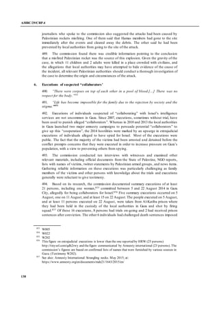 A/HRC/29/CRP.4
130
journalists who spoke to the commission also suggested the attacks had been caused by
Palestinian rockets misfiring. One of them said that Hamas members had gone to the site
immediately after the events and cleared away the debris. The other said he had been
prevented by local authorities from going to the site of the attack.
489. The commission found there was credible information pointing to the conclusion
that a misfired Palestinian rocket was the source of this explosion. Given the gravity of the
case, in which 11 children and 2 adults were killed in a place crowded with civilians, and
the allegations that local authorities may have attempted to hide evidence of the cause of
the incident, all relevant Palestinian authorities should conduct a thorough investigation of
the case to determine the origin and circumstances of the attack.
6. Executions of suspected “collaborators’
490. “There were corpses on top of each other in a pool of blood.[…] There was no
respect for the body.”853
491. “Life has become impossible for the family due to the rejection by society and the
stigma.”854
492. Executions of individuals suspected of “collaborating” with Israel’s intelligence
services are not uncommon in Gaza. Since 2007, executions, sometimes without trial, have
been used to punish alleged “collaborators”. Whereas in 2010 and 2013 the local authorities
in Gaza launched two major amnesty campaigns to persuade potential “collaborators” to
give up this “cooperation”, the 2014 hostilities were marked by an upsurge in extrajudicial
executions of individuals alleged to have spied for Israel. Most of the executions were
public. The fact that the majority of the victims had been arrested and detained before the
conflict prompts concerns that they were executed in order to increase pressure on Gaza’s
population, with a view to preventing others from spying.
493. The commission conducted ten interviews with witnesses and examined other
relevant materials, including official documents from the State of Palestine, NGO reports,
lists with names of victims, twitter statements by Palestinian armed groups , and news items.
Gathering reliable information on these executions was particularly challenging as family
members of the victims and other persons with knowledge about the trials and executions
generally were reluctant to give testimony.
494. Based on its research, the commission documented summary executions of at least
21 persons, including one woman,855 committed between 5 and 22 August 2014 in Gaza
City, allegedly for being collaborators for Israel.856 Five summary executions occurred on 5
August, one on 11 August, and at least 15 on 22 August. The people executed on 5 August,
and at least 11 persons executed on 22 August, were taken from Al-Katiba prison where
they had been held in the custody of the local authorities in Gaza and shot by firing
squad.857 Of these 16 executions, 8 persons had trials on-going and 2 had received prison
sentences after conviction. The other 6 individuals had challenged death sentences imposed
853
W005
854
W022
855
W202
856
This figure on extrajudicial executions is lower than the one reported by HRW (25 persons)
http://tinyurl.com/qdh2rwy and thefigure communicated by Amnesty international (23 persons). The
commission’s figures are based on confirmed lists of names that were furnished by various sources in
Gaza. (Testimony W202).
857
See also: Amnesty International: Strangling necks. May 2015; at:
https://www.amnesty.org/en/documents/mde21/1643/2015/en/
 