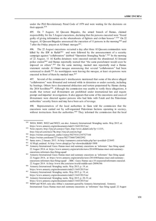 A/HRC/29/CRP.4
131
under the PLO Revolutionary Penal Code of 1979 and were waiting for the decisions on
their appeals.858
495. On 7 August, Al Qassam Brigades, the armed branch of Hamas, claimed
responsibility for the 5 August executions, declaring that the persons executed were “found
guilty of giving information on the whereabouts of fighters and civilian houses”.859 On 22
August, Al Qassam Brigades announced the execution of 11 persons in the morning860 and
7 after the Friday prayers at Al Omari mosque861.
496. The 22 August executions occurred a day after three Al Qassam commanders were
killed by the IDF in Rafah862 and were followed by the announcement of a security
campaign against “collaborators” dubbed “Operation Strangling Necks”.863 In the morning
of 22 August, 11 Al Katiba detainees were executed outside the abandoned Al Jawazat
police station864 and Hamas reportedly warned that “the same punishment would soon be
imposed on others”.865 On the same morning, masked men reportedly read a Hamas
statement outside Al Omari mosque announcing that several “collaborators” had been
sentenced to death.866 As worshippers were leaving the mosque, at least six persons were
executed in front of them by masked men.867
497. Several of the commission’s interlocutors mentioned that some of the above alleged
“collaborators” were ill-treated and tortured while in detention or under custody, including
by beatings. Others have documented abduction and torture perpetrated by Hamas during
the 2014 hostilities868. Although the commission was unable to verify these allegations, it
recalls that torture and ill-treatment are prohibited under international law and require
prompt and impartial investigations.It also appears that some of the executions and cases of
ill-treatment were directed against persons who had links with Fatah and the Palestinian
authorities’ security forces and may have been acts of revenge.
498. Representatives of the local authorities in Gaza told the commission that the
executions were carried out by self-organized Palestinian factions operating in secrecy,
without instructions from the authorities.869 They informed the commission that the local
858
W024, W005, W022 and W023; see also: Amnesty International: Strangling necks. May 2015; at:
https://www.amnesty.org/en/documents/mde21/1643/2015/en/;
859
News reports. http://tinyurl.com/psv72pw, http://www.ahdath.info/?p=11335,
http://tinyurl.com/ms2z7lk; http://tinyurl.com/ots3rqd
860
https://twitter.com/qassam_arabic1/status/502741612347527168
861
https://twitter.com/kmmt727/status/502773666724052992
862
Sama news. 2 January 2015. At http://samanews.com/ar/index.php?act=post&id=223695
863
Al Majd, undated. At http://www.almajd.ps/?ac=showdetail&did=5898
864
Amnesty International: Gaza: Hamas must end summary executions as ‘informers’ face firing squad.
22 August 2014, at: https://www.amnesty.org/en/articles/news/2014/08/hamas-must-end-summary-
executions-informers-face-firing-squad/
865
Amnesty International: Gaza: Hamas must end summary executions as ‘informers’ face firing squad.
22 August 2014, at: https://www.amnesty.org/en/articles/news/2014/08/hamas-must-end-summary-
executions-informers-face-firing-squad/ ; BBC: Gaza: Hamas says 18 suspected informants executed.
22 August 2014. At http://www.bbc.com/news/world-middle-east-28896346
866
Amnesty International: Strangling necks. May 2015; p. 19; at:
https://www.amnesty.org/en/documents/mde21/1643/2015/en/
867
Amnesty International: Strangling necks. May 2015; p. 19; at:
https://www.amnesty.org/en/documents/mde21/1643/2015/en/
868
Amnesty International: Strangling necks. May 2015; p. 28-33; at:
https://www.amnesty.org/en/documents/mde21/1643/2015/en/
869
W069 and W265; note also Abbas’s statement quoted by Amnesty International; Amnesty
International: Gaza: Hamas must end summary executions as ‘informers’ face firing squad. 22 August
 