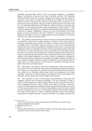 A/HRC/29/CRP.4
132
authorities had purportedly created a body to investigate allegations of extrajudicial
killings. The Ministry of Interior of the State of Palestine said that “The Palestinian
President and Government have frequently condemned the arbitrary executions carried out
during the attack against the Gaza Strip, describing them as illegal. The Government of
National Consensus, formed just days before the attack, did not have a presence on the
ground in the Gaza strip effective enough to enable its judicial organs to investigate such
acts. The Palestinian Public Prosecutor’s Office has still not been able to exercise its legal
jurisdiction by investigating and prosecuting the perpetrators of those actions.”870 The
commission learned that a draft law to strengthen judicial and procedural safeguards for the
prosecution of alleged “collaborators” and pave the way for the abolition of the death
penalty has been put forward by the State of Palestine.871 Government authorities have
pledged to investigate 25 cases of summary executions that were brought to its attention
once it recovers control over the Gaza strip.872
499. The summary executions had devastating consequences that extend well beyond the
acts themselves. Since they are widely perceived as evidence of the victims’ guilt, the
stigma that accompanies them “punishes” the relatives. Witnesses spoke of the executions
as indelible stains on the family’s reputation and honour, which can be long-lasting and
translate into various forms of discrimination, including in terms of access to education and
employment. Witnesses described how relatives of those executed face exclusion and could
not find jobs as a result of the executions. They also pointed out that they did not believe
that there was any chance that the perpetrators would be brought to justice. Moreover, the
witnesses requested that their identities remain confidential as they feared retaliation by
members of the political leadership or by society at-large for speaking out. Although the
local authorities told the commission that specialized social affairs committees had been set
up to support the families of persons accused of collaboration, the far-reaching effects of
stigma call for a stronger response to ensure that the civil, political, social and economic
rights of the relatives are fully protected.
500. With regard to the detainees taken from Al Katiba prison, where they had been in
the custody of the local authorities in Gaza while their judicial proceedings were pending,
the commission is concerned by the statement by the local authorities that the executions
were carried out by Palestinian armed groups without any participation by the local
authorities. Given that ensuring the safety of the detainees was the responsibility of the
authorities, the latter appear to have been complicit in the executions.
501. The commission is of the view that inmates were transferred out of the prison and
summarily executed with the apparent knowledge of the local authorities in Gaza, in
violation of their obligation to protect the right to life and security of those in their custody.
These extrajudicial executions, many of which were carried out in public, constitute a
violation of both international humanitarian law and international human rights law. Article
6 of the International Covenant on Civil and Political Rights protects the right to life and
cannot be derogated from, not even “in time of public emergency which threatens the life of
the nation and the existence of which is officially proclaimed” (article 4). International
human rights law imposes the duty on relevant authorities to investigate, prosecute and
2014, FN 20; at: https://www.amnesty.org/en/articles/news/2014/08/hamas-must-end-summary-
executions-informers-face-firing-squad/
870
HRC/NONE/2015/36, p. 7
871
W167
872
W167 and HRC/NONE/2015/36; State of Palestine, Ministry of Foreign Affairs: Reply to requests for
clarification from the UN CoI on the 2014 Gaza Conflict
 