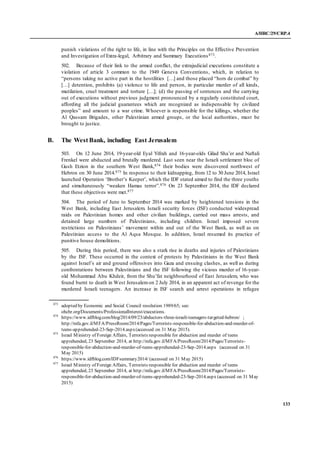 A/HRC/29/CRP.4
133
punish violations of the right to life, in line with the Principles on the Effective Prevention
and Investigation of Extra-legal, Arbitrary and Summary Executions873.
502. Because of their link to the armed conflict, the extrajudicial executions constitute a
violation of article 3 common to the 1949 Geneva Conventions, which, in relation to
“persons taking no active part in the hostilities […] and those placed “hors de combat” by
[…] detention, prohibits (a) violence to life and person, in particular murder of all kinds,
mutilation, cruel treatment and torture […]; (d) the passing of sentences and the carrying
out of executions without previous judgment pronounced by a regularly constituted court,
affording all the judicial guarantees which are recognized as indispensable by civilized
peoples” and amount to a war crime. Whoever is responsible for the killings, whether the
Al Qassam Brigades, other Palestinian armed groups, or the local authorities , must be
brought to justice.
B. The West Bank, including East Jerusalem
503. On 12 June 2014, 19-year-old Eyal Yifrah and 16-year-olds Gilad Sha’er and Naftali
Frenkel were abducted and brutally murdered. Last seen near the Israeli settlement bloc of
Gush Etzion in the southern West Bank,874 their bodies were discovered northwest of
Hebron on 30 June 2014.875 In response to their kidnapping, from 12 to 30 June 2014, Israel
launched Operation ‘Brother’s Keeper’, which the IDF stated aimed to find the three youths
and simultaneously “weaken Hamas terror”.876 On 23 September 2014, the IDF declared
that these objectives were met.877
504. The period of June to September 2014 was marked by heightened tensions in the
West Bank, including East Jerusalem. Israeli security forces (ISF) conducted widespread
raids on Palestinian homes and other civilian buildings, carried out mass arrests, and
detained large numbers of Palestinians, including children. Israel imposed severe
restrictions on Palestinians’ movement within and out of the West Bank, as well as on
Palestinian access to the Al Aqsa Mosque. In addition, Israel resumed its practice of
punitive house demolitions.
505. During this period, there was also a stark rise in deaths and injuries of Palestinians
by the ISF. These occurred in the context of protests by Palestinians in the West Bank
against Israel’s air and ground offensives into Gaza and ensuing clashes, as well as during
confrontations between Palestinians and the ISF following the vicious murder of 16-year-
old Mohammad Abu Khdeir, from the Shu’fat neighbourhood of East Jerusalem, who was
found burnt to death in West Jerusalemon 2 July 2014, in an apparent act of revenge for the
murdered Israeli teenagers. An increase in ISF search and arrest operations in refugee
873
adopted by Economic and Social Council resolution 1989/65; see:
ohchr.org/Documents/ProfessionalInterest/executions.
874
https://www.idfblog.com/blog/2014/09/23/abductors-three-israeli-teenagers-targeted-hebron/ ;
http://mfa.gov.il/MFA/PressRoom/2014/Pages/Terrorists-responsible-for-abduction-and-murder-of-
teens-apprehended-23-Sep-2014.aspx(accessed on 31 May 2015).
875
Israel Ministry of Foreign Affairs, Terrorists responsible for abduction and murder of teens
apprehended, 23 September 2014, at http://mfa.gov.il/MFA/PressRoom/2014/Pages/Terrorists-
responsible-for-abduction-and-murder-of-teens-apprehended-23-Sep-2014.aspx (accessed on 31
May 2015)
876
https://www.idfblog.com/IDFsummary2014/ (accessed on 31 May 2015)
877
Israel Ministry of Foreign Affairs, Terrorists responsible for abduction and murder of teens
apprehended, 23 September 2014, at http://mfa.gov.il/MFA/PressRoom/2014/Pages/Terrorists-
responsible-for-abduction-and-murder-of-teens-apprehended-23-Sep-2014.aspx (accessed on 31 May
2015)
 