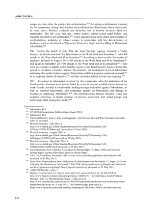 A/HRC/29/CRP.4
134
camps was also often the catalyst for confrontations.878 According to information reviewed
by the commission, during these clashes and confrontations, Palestinians threw stones and,
in some cases, Molotov cocktails and fireworks; and in isolated instances fired live
ammunition. The ISF used tear gas, rubber bullets, rubber-coated metal bullets, and
regularly resorted to live ammunition.879 There appear to have been spikes in the number of
confrontations, including in refugee camps, in connection with key developments or
incidents, such as the launch of Operation ‘Protective Edge’ and the killing of Mohammad
Abu Khdeir.880
506. During the month of July 2014, the Israel Security Agency recorded a “sharp
increase in attacks and riots” by Palestinians in the West Bank and Jerusalem,881 with 424
attacks in the West Bank and 83 in Jerusalem.882 According to their records, the number of
incidents declined in August 2014 (241 attacks in the West Bank and 69 in Jerusalem),883
and again in September 2014 (89 attacks in the West Bank and 25 in Jerusalem).884 There
were no statistics available in the monthly reports of the Israel Security Agency during this
period on incidents of settler violence. Nevertheless, the commission received information
indicating that settler violence against Palestinians and their property continued unabated885
in an ongoing climate of impunity,886 and that settlement related activity was ongoing.887
507. According to information received by the commission, after the abduction of the
Israeli youths, tensions were further fueled by a rise in extreme anti-Palestinian rhetoric by
some Israelis, notably in social media, inciting revenge and hatred against Palestinians; as
well as reported harassment; and sometimes, attacks on Palestinians and damage to
businesses employing Palestinians.888 The anti-Palestinian rhetoric included sexual and
negative references to female relatives of persons connected with armed groups and
individuals killed during the conflict.889
878
Submission 46.2
879
UN OCHA Humanitarian Bulletin (June-August 2014)
880
Submission 46.2
881
The Israel Security Agency does not disaggregate data between East and West Jerusalem, but rather
refers to Jerusalem.
882
Monthly summary – July 2014, at
http://www.shabak.gov.il/SiteCollectionDocuments/Monthly%20summary%20–
%20July%202014%20docx.pdf (accessed on 31 May 2015)
883
Monthly summary – August 2014, at
http://www.shabak.gov.il/SiteCollectionDocuments/Monthly%20summary%20–
%20August%202014.pdf (accessed on 31 May 2015)
884
Monthly summary – September 2014, at
http://www.shabak.gov.il/SiteCollectionDocuments/Monthly%20summary%20–
%20September%202014.pdf (accessed on 31 May 2015)
885
Joint submission from Aldameer Association for Human Rights, Al-Haq, Al Mezan Center for
Human Rights, and the Palestinian Center for Human Rights
886
Yesh Din, DataSheet, November 2014, at http://www.yesh-din.org/infoitem.asp?infocatid=636
(accessed on 31 May 2015)
887
Peace Now, Unprecedented land confiscation of 4,000 dunams near Bethlehem, 31 August 2014, and
Alarming Developments on the Ground, 7 July 2014, at http://peacenow.org.il/eng/GvaotDecleration
and http://peacenow.org.il/eng/3-New-Outposts respectively (accessed on 31 May 2015)
888
A/HRC/28/80/Add.1, para. 7.
889
Haaretz, Israeli professor's 'rapeas terror deterrent' statement draws ire, 22 July 2014, at
http://www.haaretz.com/news/national/.premium-1.606542#!; The Daily Beast, Israeli Politician
Declares ‘War’ on ‘thePalestinian People’, 7 July 2014, at
http://www.thedailybeast.com/articles/2014/07/07/israeli-politician-declares-war-on-the-palestinian-
people.html(accessed on 15 May 2015). The Facebook page, previously at:
https://www.facebook.com/ayelet.benshaul.shaked/posts/596568183794945, has been removed.
 