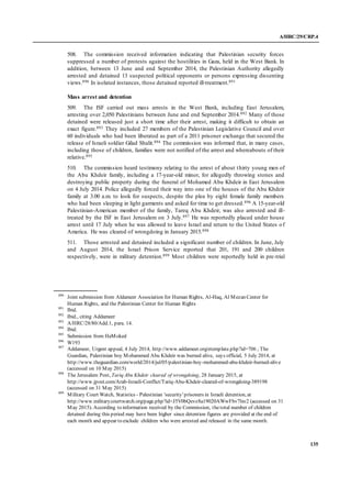 A/HRC/29/CRP.4
135
508. The commission received information indicating that Palestinian security forces
suppressed a number of protests against the hostilities in Gaza, held in the West Bank. In
addition, between 13 June and end September 2014, the Palestinian Authority allegedly
arrested and detained 13 suspected political opponents or persons expressing dissenting
views.890 In isolated instances, those detained reported ill-treatment.891
Mass arrest and detention
509. The ISF carried out mass arrests in the West Bank, including East Jerusalem,
arresting over 2,050 Palestinians between June and end September 2014.892 Many of those
detained were released just a short time after their arrest, making it difficult to obtain an
exact figure.893 They included 27 members of the Palestinian Legislative Council and over
60 individuals who had been liberated as part of a 2011 prisoner exchange that secured the
release of Israeli soldier Gilad Shalit.894 The commission was informed that, in many cases,
including those of children, families were not notified of the arrest and whereabouts of their
relative.895
510. The commission heard testimony relating to the arrest of about thirty young men of
the Abu Khdeir family, including a 17-year-old minor, for allegedly throwing stones and
destroying public property during the funeral of Mohamed Abu Khdeir in East Jerusalem
on 4 July 2014. Police allegedly forced their way into one of the houses of the Abu Khdeir
family at 3.00 a.m. to look for suspects, despite the plea by eight female family members
who had been sleeping in light garments and asked for time to get dressed.896 A 15-year-old
Palestinian-American member of the family, Tareq Abu Khdeir, was also arrested and ill-
treated by the ISF in East Jerusalem on 3 July.897 He was reportedly placed under house
arrest until 17 July when he was allowed to leave Israel and return to the United States of
America. He was cleared of wrongdoing in January 2015.898
511. Those arrested and detained included a significant number of children. In June, July
and August 2014, the Israel Prison Service reported that 201, 191 and 200 children
respectively, were in military detention.899 Most children were reportedly held in pre-trial
890
Joint submission from Aldameer Association for Human Rights, Al-Haq, Al Mezan Center for
Human Rights, and the Palestinian Center for Human Rights
891
Ibid.
892
Ibid., citing Addameer
893
A/HRC/28/80/Add.1, para. 14.
894
Ibid.
895
Submission from HaMoked
896
W193
897
Addameer, Urgent appeal, 4 July 2014, http://www.addameer.org/etemplate.php?id=706 ; The
Guardian, Palestinian boy Mohammed Abu Khdeir was burned alive, says official, 5 July 2014, at
http://www.theguardian.com/world/2014/jul/05/palestinian-boy-mohammed-abu-khdeir-burned-alive
(accessed on 10 May 2015)
898
The Jerusalem Post, Tariq Abu Khdeir cleared of wrongdoing, 28 January 2015, at
http://www.jpost.com/Arab-Israeli-Conflict/Tariq-Abu-Khdeir-cleared-of-wrongdoing-389198
(accessed on 31 May 2015)
899
Military Court Watch, Statistics - Palestinian 'security' prisoners in Israeli detention, at
http://www.militarycourtwatch.org/page.php?id=J5V0bQevz8a19020AWwFbv7lxv2 (accessed on 31
May 2015). According to information received by the Commission, thetotal number of children
detained during this period may have been higher since detention figures are provided at the end of
each month and appear to exclude children who were arrested and released in the same month.
 