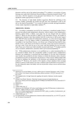 A/HRC/29/CRP.4
136
detention until the end of the judicial proceedings,900 in relation to accusations of stone
throwing; just under half of themwere housed in places of detention located in Israel.901 All
were boys, with the exception of one girl; most were between 16 to 17 years old and a
significant number aged between 14 and 15.902
512. The detention of male family members negatively affected the well-being of the
suspects’ families, particularly the women and girls who were unprepared to take on the
role as the head of households.903 As a result of cultural, economic and legal inequalities,
women remain dependent on male family members.904
Administrative detention
513. According to information received by the commission, a significant number of those
arrested were placed under administrative detention, without charge or trial. Administrative
detainees appear before a military court judge but are not charged with any criminal
offense.905 Based on data provided to NGOs by the Israel Prison Service, the number of
administrative detainees more than doubled, from 201 in early June to 449 in early August
2014. NGO B’Tselem recorded 473 administrative detainees, as at the end of August 2014,
which appears to be the highest number of administrative detainees since April 2009.
According to the Israel Prison Service, over 60 per cent of them had been held for three
months or less; some 10 per cent for three to sixmonths; some 13 per cent for sixmonths to
one year; some 13 per cent for one to two years; and four detainees for over two years.
Some 70 per cent of them were held in facilities located inside Israel. 906 Usually issued for
one to six months, administrative detention orders can be renewed indefinitely.907
514. While administrative detention is not prohibited per se under international law, its
use should be limited. Given the considerable number of people held in administrative
detention, the commission is concerned that Israel appears to use this form of detention
more broadly than justified by the law. Evidence on which the detention order is based is
considered secret and is not disclosed to the detainees or their counsel, making it impossible
for them to challenge the lawfulness of the detention and rendering any judicial review
ineffective.908 Moreover, the transfer of the majority of these detainees from occupied
territory to prisons inside Israel is not only a violation of the Fourth Geneva Convention,909
but also frequently means that family visits are not possible owing to access and movement
restrictions.
900
Submission 43; see also Haaretz, In Israel, a different fate for detained Palestinian youths, 23 May
2014, at http://www.haaretz.com/news/diplomacy-defense/.premium-1.592352#! (accessed on 15
May 2015)
901
See paragraphs above for legal framework regarding thetransfer of detainees outsideoccupied
territory.
902
Military Court Watch, Statistics - Palestinian 'security' prisoners in Israeli detention, at
http://www.militarycourtwatch.org/page.php?id=J5V0bQevz8a19020AWwFbv7lxv2 (accessed on 31
May 2015)
903
Submission 41
904
W283
905
A/HRC/28/80, para. 33
906
Submission from HaMoked; B’Tselem, Israel holding more than 470 Palestinians in administrative
detention – highest number in 5 years, 7 October 2014, at
http://www.btselem.org/administrative_detention/20141007_spike_in_number_of_administrative_det
ainees (accessed on 31 May 2015)
907
A/HRC/28/80, para. 33
908
For further details on theuse administrative detention under international law, see A/67/372, para. 26.
909
Art. 76, Geneva Convention IV
 