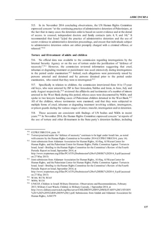 A/HRC/29/CRP.4
137
515. In its November 2014 concluding observations, the UN Human Rights Committee
expressed concern “at the continuing practice of administrative detention of Palestinians, at
the fact that in many cases the detention order is based on secret evidence and at the denial
of access to counsel, independent doctors and family contacts (arts. 4, 9, and 14).” It
recommended that Israel “[e]nd the practice of administrative detention and the use of
secret evidence in administrative detention proceedings, and ensure that individuals subject
to administrative detention orders are either promptly charged with a criminal offence, or
released.”910
Torture and ill-treatment of adults and children
516. No official data was available to the commission regarding interrogations by the
Internal Security Agency or on the use of torture under the justification of “defence of
necessity”.911 However, the commission reviewed information suggesting that cruel,
inhuman or degrading treatment or punishment was used extensively during interrogations
in the period under examination.912 Indeed, such allegations were persistently raised by
persons arrested and detained and by persons detained prior to the period under
examination, who stated that they were re-interrogated.913
517. Specifically in relation to children, the commission interviewed three 14 to 17-year-
old boys, who were arrested by ISF in East Jerusalem, Nablus and Jenin, in June, July and
early August respectively;914 reviewed the affidavits and testimonies of a number of minors
arrested in the West Bank during this period, whose cases were documented by NGOs; and
spoke to two lawyers handling cases of Palestinian children detained in the West Bank.915
All of the children, whose testimonies were examined, said that they were subjected to
multiple forms of cruel, inhuman or degrading treatment involving soldiers, interrogators,
or prison guards during the various stages of arrest, transfer, interrogation and/or detention.
518. These accounts are consistent with findings of UN bodies and NGOs in recent
years.916 In November 2014, the Human Rights Committee expressed concern “at reports of
the use of torture and other ill-treatment in the State party’s detention facilities, including
910
CCPR/C/ISR/CO/4, para. 10
911
Torturepractised under the“defence of necessity”continues to be legal under Israeli law, as noted
with concern by the Human Rights Committee in November 2014 (CCPR/C/ISR/CO/4, para. 14).
912
Joint submission from Aldameer Association for Human Rights, Al-Haq, Al Mezan Center for
Human Rights, and the Palestinian Center for Human Rights; Public Committee Against Torturein
Israel, Israel - Briefing to theHuman Rights Committee for the Committee’s Review of theFourth
Periodic Report on Israel, September 2014, at
http://www.stoptorture.org.il/files/PCATI%20submission%20to%20HRC%202014_0.pdf (accessed
on 27 May 2015)
913
Joint submission from Aldameer Association for Human Rights, Al-Haq, Al Mezan Center for
Human Rights, and the Palestinian Center for Human Rights; Public Committee Against Torturein
Israel, Israel - Briefing to theHuman Rights Committee for the Committee’s Review of theFourth
Periodic Report on Israel, September 2014, at
http://www.stoptorture.org.il/files/PCATI%20submission%20to%20HRC%202014_0.pdf (accessed
on 27 May 2015)
914
W184; W170; W165
915
W094; W154
916
UNICEF, Children in Israeli Military Detention - Observations and Recommendations, February
2013; Military Court Watch, Children in Military Custody, 1 September 2014, at
http://www.militarycourtwatch.org/files/server/CHILDREN%20IN%20MILITARY%20CUSTODY
%20-%202%20YEARS%20ON%20(1).pdf; Submissions from Adalah and Aldameer Association for
Human Rights; A/68/379
 