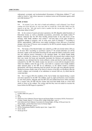 A/HRC/29/CRP.4
138
widespread, systematic and institutionalized ill-treatment of Palestinian children”,917 and
called on Israel to “take robust measures to eradicate torture and ill-treatment against adult
and child detainees”.918
Raids on homes
519. “At around 2 a.m., they shot a bomb and suddenly a wall collapsed. I saw blood
coming out of my left arm, we were sure that we would die. At the time I didn’t see the
injuries in my leg… My wife tried to dial a number but she was missing one finger.” A
Palestinian father of three919
520. In the context of search and arrest operations, the ISF allegedly raided hundreds of
Palestinian homes as well as charitable associations, universities and media outlets.920
Reports indicated that the ISF often forcibly entered homes in the early hours of the
morning, while family members were asleep,921 and that many of the raids resulted in
significant damage to property, and, in some cases, theft of valuables.922 According to
OCHA, approximately 1,400 houses were raided, including at least 280 cases of reported
damage; and at least 47 houses were occupied by the ISF for periods ranging fromseveral
hours to a few days.923
521. The homes of the Rushdi family were raided by an IDF unit shortly before 2.00 a.m.
on 26 June 2014. According to eyewitness reports,924 the Israeli authorities cut off the
electricity supply to the area before launching the raid. Some 40 soldiers conducted a search
into two adjacent houses belonging to the extended family. An elderly female family
member, described by witnesses as frail, allegedly fell to the ground when soldiers forced
their way inside the home and reportedly ransacked the furniture and equipment. The
commission was informed that the victim suffered a stroke and that her calls for help went
unheeded by the IDF. The elderly woman was moved to a room with her daughter-in-law,
while four children, under the age of five, were held in a separate room. Family members
made repeated pleas to the IDF for an ambulance, as the elderly woman’s condition
deteriorated, with blood emanating from her mouth; but their calls were allegedly ignored.
Medical assistance finally came in the form of a doctor of the IDF over 90 minutes after the
victim’s collapse, and eventually of an ambulance at around 4.00 a.m., by which time the
victim had died.
522. On 11 August 2014, five members of the Aza’ar family were injured during a search
and arrest operation by the IDF. The children, aged six, eight and fourteen, were wounded,
as were their parents, allegedly after the IDF shot and shelled their house while searching
for a suspect who, the IDF told the victims, had used their family home as a base from
which to shoot at the soldiers. The victims said that they were not asked to evacuate the
house before the IDF began its operation.925
917
CCPR/C/ISR/CO/4, para. 15
918
Ibid.
919
W146
920
Submission from Addameer Prisoner Support and Human Rights Association; OCHA, Protection of
Civilians, Weekly Report, 17-23 June 2014; A/HRC/28/80/Add.1, para. 6
921
Joint submission from Aldameer Association for Human Rights, Al-Haq, Al Mezan Center for
Human Rights, and the Palestinian Center for Human Rights
922
Ibid.; A/HRC/28/80/Add.1, para. 6
923
OCHA, Humanitarian Bulletin, monthly report, June - August 2014
924
W185; W190
925
W146 and W147
 