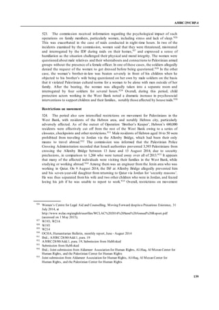 A/HRC/29/CRP.4
139
523. The commission received information regarding the psychological impact of such
operations on family members, particularly women, including stress and lack of sleep.926
This was exacerbated in the case of raids conducted in night-time hours. In two of the
incidents examined by the commission, women said that they were threatened, mistreated
and interrogated by the IDF during raids on their homes,927
and expressed a sense of
humiliation as the situation challenged their physical and moral integrity. The women were
questioned about male relatives and their whereabouts and connections to Palestinian armed
groups without the presence of a female officer. In one of these cases, the soldiers allegedly
denied the request of the women to get dressed before being questioned.928 In the other
case, the woman’s brother-in-law was beaten severely in front of his children when he
objected to his brother’s wife being questioned on her own by male soldiers on the basis
that it violated Palestinian cultural norms for a woman to be alone with men outside of her
family. After the beating, the woman was allegedly taken into a separate room and
interrogated by four soldiers for several hours.929 Overall, during this period, child
protection actors working in the West Bank noted a dramatic increase in psychosocial
interventions to support children and their families, notably those affected by house raids.930
Restrictions on movement
524. The period also saw intensified restrictions on movement for Palestinians in the
West Bank, with residents of the Hebron area, and notably Hebron city, particularly
adversely affected. As of the outset of Operation ‘Brother’s Keeper’, Hebron’s 680,000
residents were effectively cut off from the rest of the West Bank owing to a series of
closures, checkpoints and other restrictions.931 Male residents of Hebron aged 16 to 50 were
prohibited from traveling to Jordan via the Allenby Bridge, which had been their only
means to travel abroad.932 The commission was informed that the Palestinian Police
Crossing Administration recorded that Israeli authorities prevented 3,393 Palestinians from
crossing the Allenby Bridge between 13 June and 13 August 2014, due to security
preclusions, in comparison to 1,266 who were turned away over all of 2013.933 It appears
that many of the affected individuals were visiting their families in the West Bank, while
studying or working abroad.934 Among them was an engineer from the Jenin area who was
working in Qatar. On 9 August 2014, the ISF at Allenby Bridge allegedly prevented him
and his seven-year-old daughter from returning to Qatar via Jordan for ‘security reasons’.
He was thus separated from his wife and two other children who were in Jordan, and feared
losing his job if he was unable to report to work.935 Overall, restrictions on movement
926
Women’s Centre for Legal Aid and Counselling, Moving Forward despitea Precarious Existence, 31
July 2014, at
http://www.wclac.org/english/userfiles/WCLAC%202014%20Semi%20Annual%20Report.pdf
(accessed on 1 May 2015);
927
W193; W214.
928
W193
929
W214
930
OCHA, Humanitarian Bulletin, monthly report, June - August 2014
931
Ibid.; A/HRC/28/80/Add.1, para. 19
932
A/HRC/28/80/Add.1, para. 19; Submission from HaMoked
933
Submission from HaMoked
934
Ibid.; Joint submission from Aldameer Association for Human Rights, Al-Haq, Al Mezan Center for
Human Rights, and the Palestinian Center for Human Rights
935
Joint submission from Aldameer Association for Human Rights, Al-Haq, Al Mezan Center for
Human Rights, and the Palestinian Center for Human Rights
 