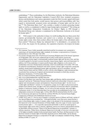 A/HRC/29/CRP.4
14
undertakings.45 These undertakings by the Palestinian Authority, the Palestinian Liberation
Organisation and the Palestinian Legislative Council (PLC) have included assurances,
decrees and declarations and various agreements under the Oslo Accords signed with Israel,
which stated that both parties would exercise their powers and responsibilities with “due
regard to internationally accepted norms and principles of human rights and the rule of
law”.46 The Palestinian Basic Law47 also contains a number of articles protecting human
rights as well as a commitment to abide by major human rights instruments 48 The setting up
of the Palestinian Independent Commission for Citizens’ Rights in 1993 through a
Presidential Decree also indicates a commitment by the Palestinian Authority to be bound
by human rights.49
45. With respect to the authorities in Gaza, it is worth recalling that non-State actors that
exercise government-like functions and control over a territory are obliged to respect
human rights norms when their conduct affects the human rights of the individuals under
their control.50 Moreover, Hamas has indicated that it “is determined (...) to promote the
rule of law, the respect for the judiciary, the separation of powers, the respect for human
45
PLO chairman Yasser Arafat repeatedly stated that he and his Government were committed to
respecting to all international human rights standards, for instance, to representatives of Amnesty
International on 2 Oct 1993 and 7 Feb 1996.
46
For instance through article XIX of theProtocol Concerning Redeployment of the Interim Agreement
of 28 September 1995, the PA also undertook that its police would exercise powers and
responsibilities with due regard to internationally accepted human rights and therule of law, and that
it would be guided by theneed to protect thepublic, respect human dignity, and avoid harassment. In
addition, the PA has undertaken to respect specific human rights obligations in the context of its
membership of the Euro Mediterranean partnership, which was established in November 1995 with
the adoption of theBarcelona Declaration and which contains a human rights component, stating that
members should respect fundamental human rights and freedom, and act in accordance with the
United Nations Charter and the UDHR, as well as with the other obligations under international law,
in particular those arising out of regional and international instruments to which they are party
(Barcelona Declaration, 27-28 November 1995;
http://ec.europa.eu/external_relations/euromed/bd.htm).
47
http://www.palestinianbasiclaw.org/2002-basic-law.
48
Article 10 of the Basic Law states that “basic human rights and liberties shall be protected and
respected” and that the “Palestinian National Authority shallwork without delay to become a party to
regional and international covenants and declarations that protect human rights”. Its title two on
“publicrights and liberties” (articles 9 to 33) guarantee a range of civil rights to all persons (such as
freedom from unlawful arrest, theright to fair trial, prohibition of tortureand collective punishment,
freedom of expression, freedom of religion, etc.) as well as the main economic and social rights.
49
Furthermore, article 31 of the Palestinian Basic Law provides for theestablishment by law of an
independent commission for human rights. In May 2005, PICCR submitted before the PLC a draft
law for discussion and approval. This draft law confirms PICCR as the National Human Rights
Commission in Palestine with Ombudsman function at its core.
50
A/HRC/10/22, para. 21. Also by way of example, in thejoint report on Lebanon and Israel, a group of
four Special Rapporteurs concluded that: “Although Hezbollah, a non-State actor, cannot become a
party to thesehuman rights treaties, it remains subject to the demand of the international community,
first expressed in the Universal Declaration of Human Rights, that every organ of society respect and
promotehuman rights. (…) It is especially appropriateand feasible to call for an armed group to
respect human rights norms when it exercises significant control over territory and population and has
an identifiable political structure,” Report of the Special Rapporteur on extrajudicial, summary or
arbitrary executions, Philip Alston; theSpecial Rapporteur on theright of everyone to the enjoyment
of the highest attainable standard of physicaland mental health, Paul Hunt; theRepresentative of the
Secretary-General on human rights of internally displaced persons, Walter Kälin; and the Special
Rapporteur on adequate housing as a component of the right to an adequate standard of living, Miloon
Kothari,(A/HRC/2/7), para. 19.
 