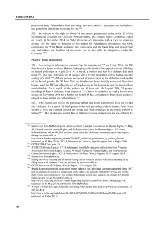 A/HRC/29/CRP.4
140
prevented many Palestinians from accessing services, markets, education and workplaces
and generated significant economic losses.936
525. In relation to the right to liberty of movement, guaranteed under article 12 of the
International Covenant on Civil and Political Rights, the Human Rights Committee called
on Israel, in November 2014, to “take all necessary measures with a view to ensuring
respect for the right to freedom of movement for Palestinians throughout the OPT,
comprising the West Bank, including East Jerusalem, and the Gaza Strip, and ensure that
any restrictions on freedom of movement are in line with its obligations under the
Covenant.”937
Punitive home demolitions
526. According to information reviewed by the commission,938 on 2 July 2014, the IDF
demolished a home in Ithna, Hebron, belonging to the family of a suspect accused of killing
an Israeli policeman in April 2014. As a result, a mother and her five children lost their
home.939 This was followed, on 18 August 2014, by the demolition of two homes and the
sealing of a third,940 of three persons suspected of involvement in the abduction and murder
of the Israeli youths. On 30 June 2014, the families had been forcibly evacuated from their
homes, and the ISF had allegedly set off explosions in the houses in order to render them
uninhabitable. As a result of the actions on 30 June and 18 August 2014, 21 people,
including at least 9 children, were displaced.941 Orders to demolish or seal a house were
issued in November 2014 for a further six homes in East Jerusalem of Palestinian suspects
alleged to have carried out lethal attacks.942
527. The commission notes the particular effect that home demolitions have on women
and children. As a result of fixed gender roles and prevailing cultural norms, Palestinian
women’s lives are centred around the home and their presence in the public sphere is
limited.943 The challenges women face in relation to home demolitions are exacerbated by
936
Submission from HaMoked; joint submission from Aldameer Association for Human Rights, Al-Haq,
Al Mezan Center for Human Rights, and thePalestinian Center for Human Rights; B’Tselem,
Hebron District and its 680,000 residents under third day of closure: increasing reports of property
damage in arrest raids, at
http://www.btselem.org/press_releases/20140617_collective_punishment_in_hebron_district
(accessed on 31 May 2015);OCHA, Humanitarian Bulletin, monthly report, June - August 2014
937
CCPR/C/ISR/CO/4, para. 18.
938
A/HRC/28/80/Add.1, paras. 17-18, submission from HaMoked;joint submission from Aldameer
Association for Human Rights, Al-Haq, Al Mezan Center for Human Rights, and the Palestinian
Center for Human Rights; OCHA Protection of Civilians, Weekly Report, 12-18 August 2014.
939
Submission from HaMoked
940
Sealing involves thecomplete or partial closing off of rooms in a house with metal sheeting or by
filling them with concrete. This can, at times, be an irreversible act.
941
OCHA Protection of Civilians Weekly Report, 12-18 August 2014
942
Special Rapporteurs on the situation of human rights in the Palestinian territories occupied since 1967
and on adequate housing as a component of theright to an adequate standard of living, and on the
right to non-discrimination in this context, Palestinian homes must cease to be a target, UN human
rights experts say, 25 November 2014, at
http://www.ohchr.org/EN/NewsEvents/Pages/DisplayNews.aspx?NewsID=15340&LangID=E
(accessed on 31 May 2015);submission from HaMoked.
943
Women’s Centre for Legal Aid and Counselling, Moving Forward despitea Precarious Existence, 31
July 2014, at
http://www.wclac.org/english/userfiles/WCLAC%202014%20Semi%20Annual%20Report.pdf
(accessed on 1 May 2015)
 
