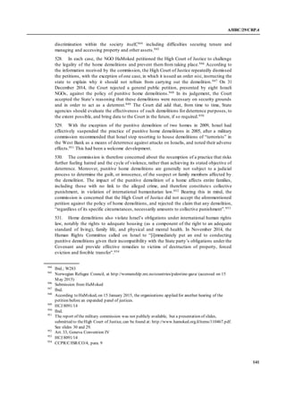 A/HRC/29/CRP.4
141
discrimination within the society itself,944 including difficulties securing tenure and
managing and accessing property and other assets.945
528. In each case, the NGO HaMoked petitioned the High Court of Justice to challenge
the legality of the home demolitions and prevent them from taking place.946 According to
the information received by the commission, the High Court of Justice repeatedly dismissed
the petitions, with the exception of one case, in which it issued an order nisi, instructing the
state to explain why it should not refrain from carrying out the demolition.947 On 31
December 2014, the Court rejected a general public petition, presented by eight Israeli
NGOs, against the policy of punitive home demolitions.948 In its judgement, the Court
accepted the State’s reasoning that these demolitions were necessary on security grounds
and in order to act as a deterrent.949 The Court did add that, from time to time, State
agencies should evaluate the effectiveness of such demolitions for deterrence purposes, to
the extent possible, and bring data to the Court in the future, if so required.950
529. With the exception of the punitive demolition of two homes in 2009, Israel had
effectively suspended the practice of punitive home demolitions in 2005, after a military
commission recommended that Israel stop resorting to house demolitions of “terrorists” in
the West Bank as a means of deterrence against attacks on Israelis, and noted their adverse
effects.951 This had been a welcome development.
530. The commission is therefore concerned about the resumption of a practice that risks
further fueling hatred and the cycle of violence, rather than achieving its stated objective of
deterrence. Moreover, punitive home demolitions are generally not subject to a judicial
process to determine the guilt, or innocence, of the suspect or family members affected by
the demolition. The impact of the punitive demolition of a home affects entire families,
including those with no link to the alleged crime, and therefore constitutes collective
punishment, in violation of international humanitarian law.952 Bearing this in mind, the
commission is concerned that the High Court of Justice did not accept the aforementioned
petition against the policy of home demolitions, and rejected the claim that any demolition,
“regardless of its specific circumstances, necessarily amounts to collective punishment”.953
531. Home demolitions also violate Israel’s obligations under international human rights
law, notably the rights to adequate housing (as a component of the right to an adequate
standard of living), family life, and physical and mental health. In November 2014, the
Human Rights Committee called on Israel to “[i]mmediately put an end to conducting
punitive demolitions given their incompatibility with the State party’s obligations under the
Covenant and provide effective remedies to victims of destruction of property, forced
eviction and forcible transfer”.954
944
Ibid.; W283
945
Norwegian Refugee Council, at http://womenshlp.nrc.no/countries/palestine-gaza/ (accessed on 15
May 2015)
946
Submission from HaMoked
947
Ibid.
948
According to HaMoked, on 15 January 2015, the organisations applied for another hearing of the
petition before an expanded panel of justices.
949
HCJ 8091/14
950
Ibid.
951
The report of the military commission was not publicly available, but a presentation of slides,
submitted to theHigh Court of Justice, can be found at: http://www.hamoked.org.il/items/110467.pdf.
See slides 30 and 29.
952
Art. 33, Geneva Convention IV
953
HCJ 8091/14
954
CCPR/C/ISR/CO/4, para. 9
 