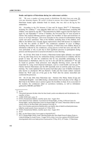 A/HRC/29/CRP.4
142
Deaths and injuries of Palestinians during law enforcement activities
532. “We were a number of young people in Bethlehem. We didn’t have any arms. We
were just shouting slogans. We weren’t a threat to anyone, but at 8pm it happened.”955
Palestinian human rights defender Farid Al Atrash, who was shot in the leg by live
ammunition.
533. According to the UN, between 12 June and 26 August 2014,956 27 Palestinians,
including five children,957 were allegedly killed and over 3,100 Palestinians, including 460
children, were injured by the ISF.958 Documentation by NGOs suggests that this figure rose
again by end September.959 Of the 27 fatalities, the UN found that 14 “were incurred in
clashes that erupted following protests against the hostilities in Gaza and restrictions on
access to Al Aqsa Mosque”, and seven took place in the context of confrontations during
search and arrest operations. Nine of the fatalities, including three of the children, were
killed in the Hebron area. Casualty figures represented a three-fold increase in comparison
to the first five months of 2014.960 The commission examined 14 cases of killings,
including three children, and nine cases of injuries, of which three were children. Based on
information collected by the commission, young persons in their late teens and early 20’s
were particularly at risk, in part due to their significant presence or participation during
protests and their perceived or actual involvement in stone-throwing.
534. On 20 July 2014, Farid Al Atrash, a Palestinian human rights defender, was injured
in his leg after being hit by live ammunition during a demonstration in solidarity with the
people in Gaza. He told the commission that he was peacefully participating in the
demonstration in Bethlehem, when he was hit in the calf with live ammunition.961 He said
he heard no gunshot. Some protestors were allegedly throwing stones, and the IDF
responded by using crowd dispersal techniques, such as sound bombs and tear gas.962
Clashes between Palestinians and the IDF reportedly went on until the early hours of the
morning. The victim explained that the protest had taken place near Al Qubba checkpoint
(also known as checkpoint 300 near Rachel’s Tomb) and that Israeli soldiers stationed
behind the ‘Wall’ came out of the gate in the ‘Wall’ after the clashes intensified and
confronted the protestors.
535. On 25 July 2014, three Palestinian men - Hashem Abu Maria, Sultan Za’qiq and
Abdelhamid Breighith - were killed during a demonstration that took place in the village of
Beit Umar in the Hebron area to protest against the hostilities in Gaza. In its assessment of
the incident, the commission relied on eyewitness testimony, as well as information
gathered by OHCHR and NGOs.963
955
W155
956
This period represents thedate when the three Israeli youths wereabducted until thedeclaration of a
ceasefire in Gaza.
957
A/HRC/28/80/Add.1, para. 10
958
OCHA, Humanitarian Bulletin, monthly report, June - August 2014
959
Joint submission from Aldameer Association for Human Rights, Al-Haq, Al Mezan Center for
Human Rights, and the Palestinian Center for Human Rights; B’Tselem, Palestinians killed by Israeli
security forces in theWest Bank, after operation Cast Lead, at
http://www.btselem.org/statistics/fatalities/after-cast-lead/by-date-of-death/westbank/palestinians-
killed-by-israeli-security-forces (accessed on 31 May 2015)
960
OCHA, Humanitarian Bulletin, monthly report, June - August 2014
961
W155
962
Ibid.; see also Panet at http://www.panet.co.il/article/831637
963
W213; Human Rights Watch, Israel: Shooting Deaths after West Bank Protest Evidence Points to
Unlawful Killings by Israeli Forces, 3 August 2014, at http://www.hrw.org/news/2014/08/03/israel-
shooting-deaths-after-west-bank-protest-0 (accessed on 15 May 2015); B’Tselem, 13 Palestinians
 