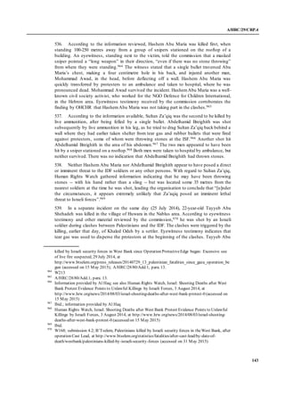 A/HRC/29/CRP.4
143
536. According to the information reviewed, Hashem Abu Maria was killed first, when
standing 100-250 metres away from a group of snipers stationed on the rooftop of a
building. An eyewitness, standing next to the victim, told the commission that a masked
sniper pointed a “long weapon” in their direction, “even if there was no stone throwing”
from where they were standing.964 The witness stated that a single bullet traversed Abu
Maria’s chest, making a four centimetre hole in his back, and injured another man,
Mohammad Awad, in the head, before deflecting off a wall. Hashem Abu Maria was
quickly transferred by protesters to an ambulance and taken to hospital, where he was
pronounced dead. Mohammad Awad survived the incident. HashemAbu Maria was a well-
known civil society activist, who worked for the NGO Defence for Children International,
in the Hebron area. Eyewitness testimony received by the commission corroborates the
finding by OHCHR that HashemAbu Maria was not taking part in the clashes.965
537. According to the information available, Sultan Za’qiq was the second to be killed by
live ammunition, after being felled by a single bullet. Abdelhamid Breighith was shot
subsequently by live ammunition in his leg, as he tried to drag Sultan Za’qiq back behind a
wall where they had earlier taken shelter from tear gas and rubber bullets that were fired
against protestors, some of whom were throwing stones at the ISF.966 Another shot hit
Abdelhamid Breighith in the area of his abdomen.967 The two men appeared to have been
hit by a sniper stationed on a rooftop.968 Both men were taken to hospital by ambulance, but
neither survived. There was no indication that Abdelhamid Breighith had thrown stones.
538. Neither Hashem Abu Maria nor Abdelhamid Breighith appear to have posed a direct
or imminent threat to the IDF soldiers or any other persons. With regard to Sultan Za’qiq,
Human Rights Watch gathered information indicating that he may have been throwing
stones -- with his hand rather than a sling -- but was located some 35 metres from the
nearest soldiers at the time he was shot, leading the organisation to conclude that “[u]nder
the circumstances, it appears extremely unlikely that Za’aqiq posed an imminent lethal
threat to Israeli forces”.969
539. In a separate incident on the same day (25 July 2014), 22-year-old Tayyeb Abu
Shehadeh was killed in the village of Huwara in the Nablus area. According to eyewitness
testimony and other material reviewed by the commission,970 he was shot by an Israeli
soldier during clashes between Palestinians and the IDF. The clashes were triggered by the
killing, earlier that day, of Khaled Odeh by a settler. Eyewitness testimony indicates that
tear gas was used to disperse the protestors at the beginning of the clashes. Tayyeb Abu
killed by Israeli security forces in West Bank since Operation ProtectiveEdge began: Excessive use
of live fire suspected, 29 July 2014, at
http://www.btselem.org/press_releases/20140729_13_palestinian_fatalities_since_gaza_operation_be
gun (accessed on 15 May 2015); A/HRC/28/80/Add.1, para. 13.
964
W213
965
A/HRC/28/80/Add.1, para. 13.
966
Information provided by Al Haq; see also Human Rights Watch, Israel: Shooting Deaths after West
Bank Protest Evidence Points to Unlawful Killings by Israeli Forces, 3 August 2014, at
http://www.hrw.org/news/2014/08/03/israel-shooting-deaths-after-west-bank-protest-0 (accessed on
15 May 2015)
967
Ibid.; information provided by Al Haq
968
Human Rights Watch, Israel: Shooting Deaths after West Bank Protest Evidence Points to Unlawful
Killings by Israeli Forces, 3 August 2014, at http://www.hrw.org/news/2014/08/03/israel-shooting-
deaths-after-west-bank-protest-0 (accessed on 15 May 2015)
969
Ibid.
970
W168; submission 4.2; B’Tselem, Palestinians killed by Israeli security forces in theWest Bank, after
operation Cast Lead, at http://www.btselem.org/statistics/fatalities/after-cast-lead/by-date-of-
death/westbank/palestinians-killed-by-israeli-security-forces (accessed on 31 May 2015)
 